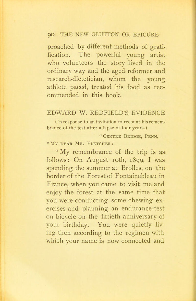 preached by different methods of grati- fication. The powerful young artist who volunteers the story lived in the ordinary way and the aged reformer and research-dietetician, whom the young athlete paced, treated his food as rec- ommended in this book. EDWARD W. REDFIELD’S EVIDENCE (In response to an invitation to recount his remem- brance of the test after a lapse of four years.) “ Centre Bridge, Penn. “My dear Mr. Fletcher: “ My remembrance of the trip is as follows: On August loth, 1899, ^ was spending the summer at Brolles, on the border of the Forest of Fontainebleau in France, when you came to visit me and enjoy the forest at the same time that you were conducting some chewing ex- ercises and planning an endurance-test on bicycle on the fiftieth anniversary of your birthday. You were quietly liv- ing then according to the regimen with which your name is now connected and