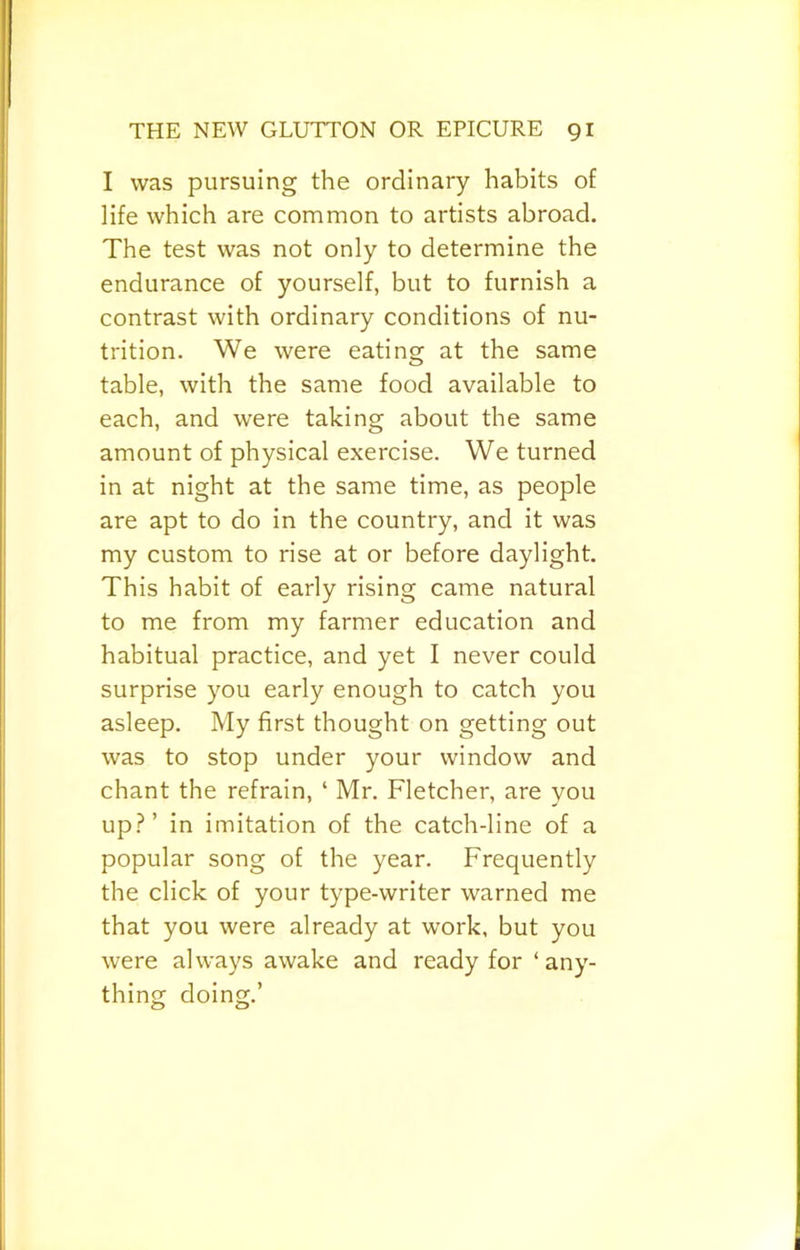 I was pursuing the ordinary habits of life which are common to artists abroad. The test was not only to determine the endurance of yourself, but to furnish a contrast with ordinary conditions of nu- trition. We were eating at the same table, with the same food available to each, and were taking about the same amount of physical exercise. We turned In at night at the same time, as people are apt to do In the country, and It was my custom to rise at or before daylight. This habit of early rising came natural to me from my farmer education and habitual practice, and yet I never could surprise you early enough to catch you asleep. My first thought on getting out was to stop under your window and chant the refrain, ‘ Mr. Fletcher, are you up.?’ In Imitation of the catch-line of a popular song of the year. Frequently the click of your type-writer warned me that you were already at work, but you were always awake and ready for ‘any- thing doing.’ o o