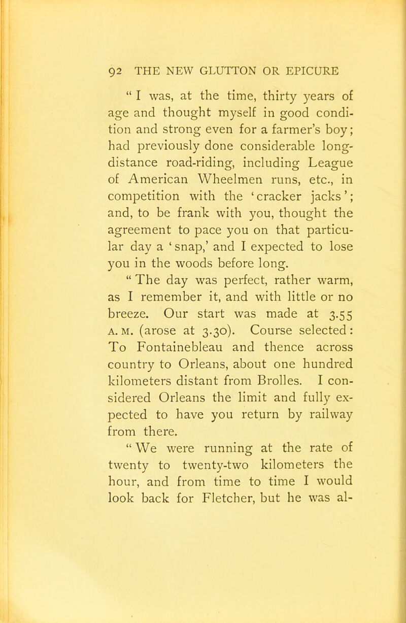 “ I was, at the time, thirty years of age and thought myself in good condi- tion and strong even for a farmer’s boy; had previously done considerable long- distance road-riding, including League of American Wheelmen runs, etc., in competition with the ‘ cracker jacks ’; and, to be frank with you, thought the agreement to pace you on that particu- lar day a ‘ snap,’ and I expected to lose you in the woods before long. “ The day was perfect, rather warm, as I remember it, and with little or no breeze. Our start was made at 3.55 A. M. (arose at 3.30). Course selected : To Fontainebleau and thence across country to Orleans, about one hundred kilometers distant from Brolles. I con- sidered Orleans the limit and fully ex- pected to have you return by railway from there. “ We were running at the rate of twenty to twenty-two kilometers the hour, and from time to time I would look back for Fletcher, but he was al-