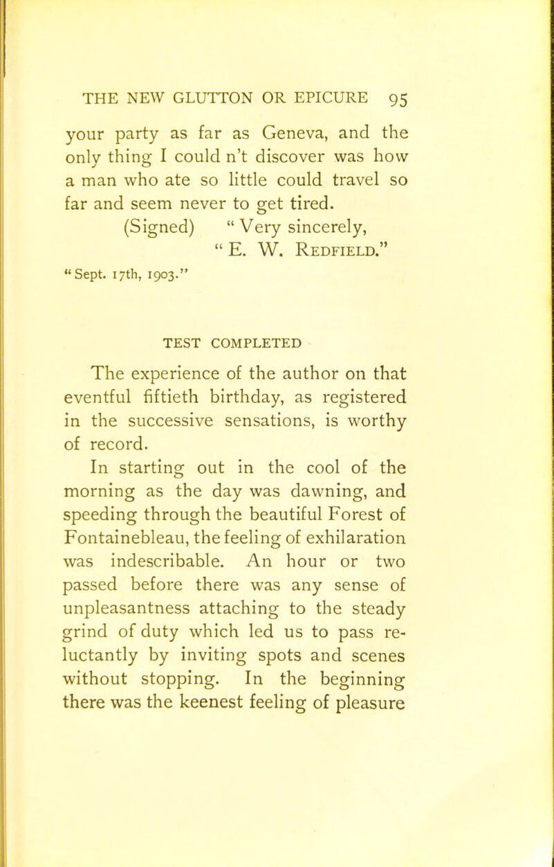 your party as far as Geneva, and the only thing I could n’t discover was how a man who ate so little could travel so far and seem never to get tired. (Signed) “ Very sincerely, “ E. W. Redfield.” “Sept. 17th, 1903.” TEST COMPLETED The experience of the author on that eventful fiftieth birthday, as registered in the successive sensations, is worthy of record. In starting out in the cool of the morning as the day was dawning, and speeding through the beautiful Forest of Fontainebleau, the feeling of exhilaration was indescribable. An hour or two passed before there was any sense of unpleasantness attaching to the steady grind of duty which led us to pass re- luctantly by inviting spots and scenes without stopping. In the beginning there was the keenest feeling of pleasure