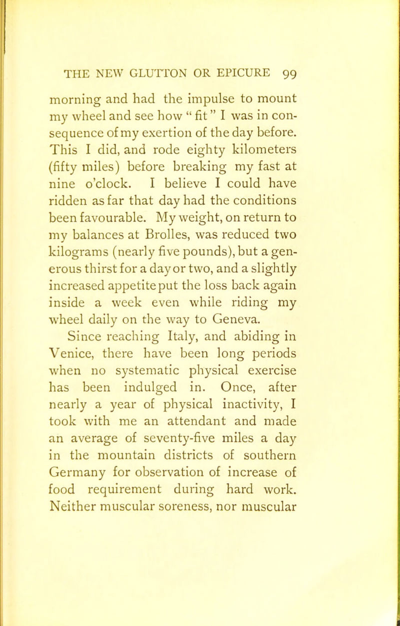 morning and had the impulse to mount my wheel and see how “ fit ” I was in con- sequence of my exertion of the day before. This I did, and rode eighty kilometers (fifty miles) before breaking my fast at nine o’clock. I believe I could have ridden as far that day had the conditions been favourable. My weight, on return to my balances at Brolles, was reduced two kilograms (nearly five pounds), but a gen- erous thirst for a day or two, and a slightly increased appetite put the loss back again inside a week even while riding my wheel daily on the way to Geneva. Since reaching Italy, and abiding in Venice, there have been long periods when no systematic physical exercise has been indulged in. Once, after nearly a year of physical inactivity, I took with me an attendant and made an average of seventy-five miles a day in the mountain districts of southern Germany for observation of increase of food requirement during hard work. Neither muscular soreness, nor muscular