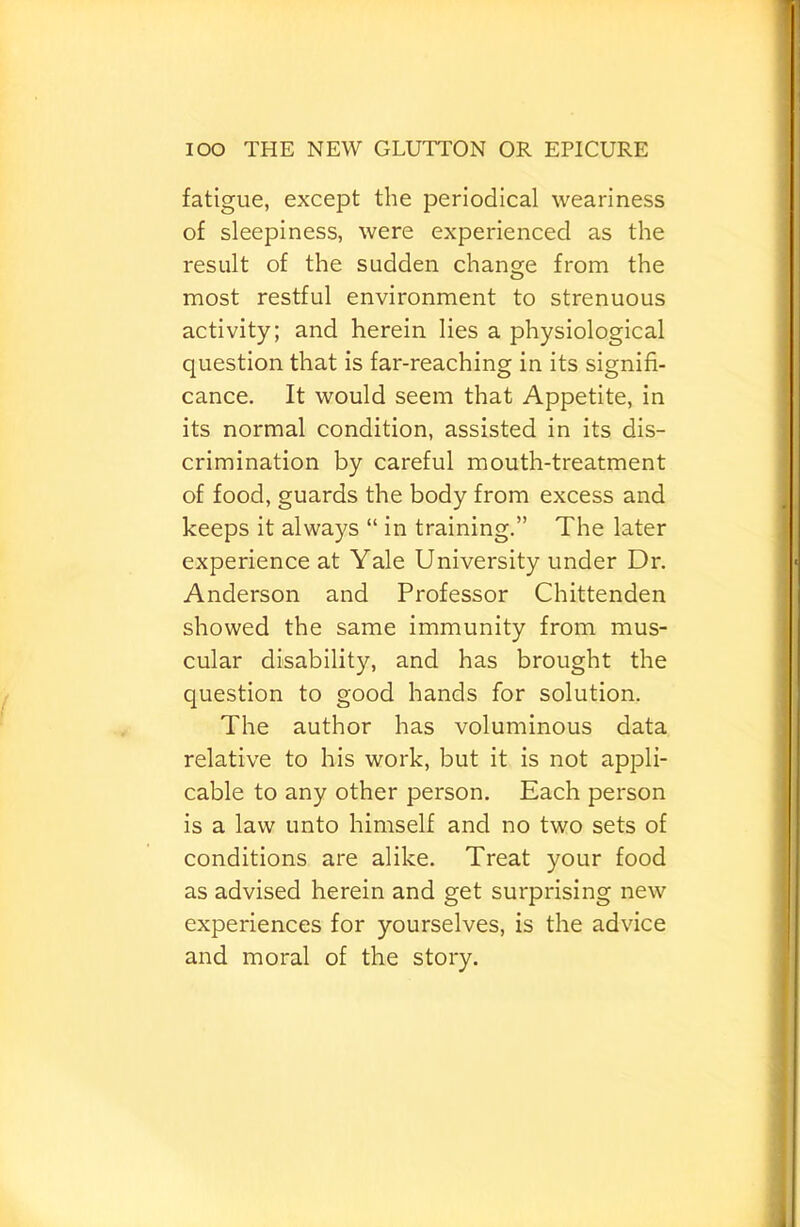 fatigue, except the periodical weariness of sleepiness, were experienced as the result of the sudden change from the O most restful environment to strenuous activity; and herein lies a physiological question that is far-reaching in its signifi- cance. It would seem that Appetite, in its normal condition, assisted in its dis- crimination by careful mouth-treatment of food, guards the body from excess and keeps it always “ in training.” The later experience at Yale University under Dr. Anderson and Professor Chittenden showed the same immunity from mus- cular disability, and has brought the question to good hands for solution. The author has voluminous data relative to his work, but it is not appli- cable to any other person. Each person is a law unto himself and no two sets of conditions are alike. Treat your food as advised herein and get surprising new experiences for yourselves, is the advice and moral of the story.