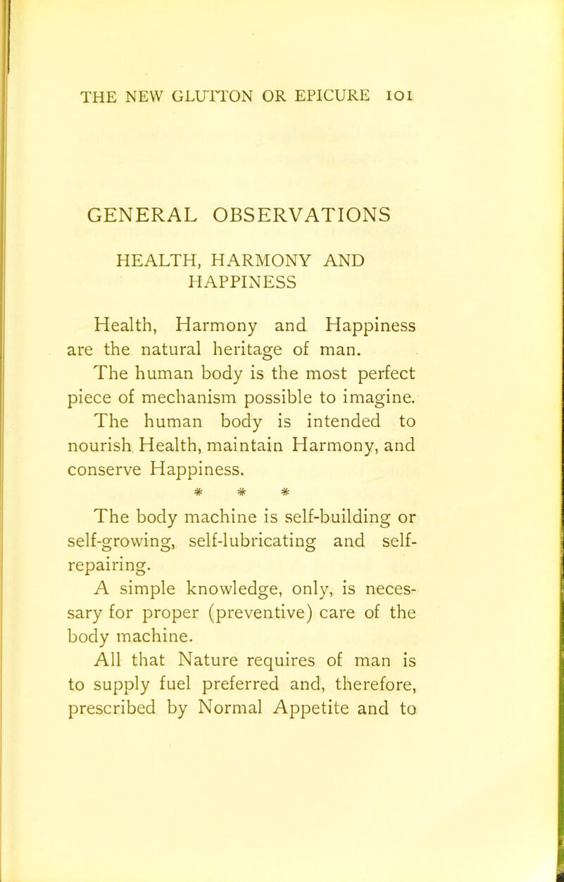 GENERAL OBSERVATIONS HEALTH, HARMONY AND PIAPPINESS Health, Harmony and Happiness are the natural heritage of man. The human body is the most perfect piece of mechanism possible to imagine. The human body is intended to nourish Health, maintain Harmony, and conserve Happiness. * * * The body machine is self-building or self-growing, self-lubricating and self- repairing. A simple knowledge, only, is neces- sary for proper (preventive) care of the body machine. All that Nature requires of man is to supply fuel preferred and, therefore, prescribed by Normal Appetite and to