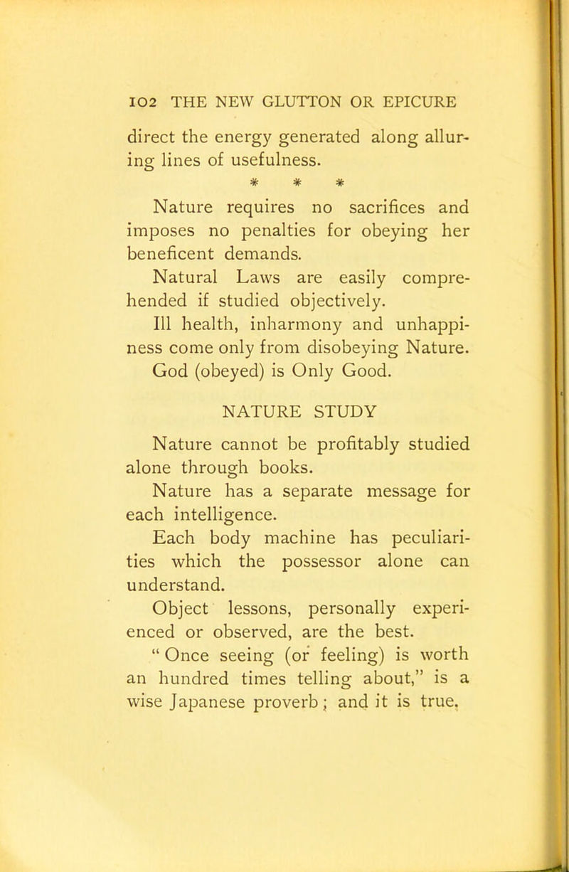 direct the energy generated along allur> ing lines of usefulness. * * * Nature requires no sacrifices and imposes no penalties for obeying her beneficent demands. Natural Laws are easily compre- hended if studied objectively. Ill health, inharmony and unhappi- ness come only from disobeying Nature. God (obeyed) is Only Good. NATURE STUDY Nature cannot be profitably studied alone through books. Nature has a separate message for each intelligence. Each body machine has peculiari- ties which the possessor alone can understand. Object lessons, personally experi- enced or observed, are the best. “ Once seeing (or feeling) is worth an hundred times telling about,” is a wise Japanese proverb; and it is true.