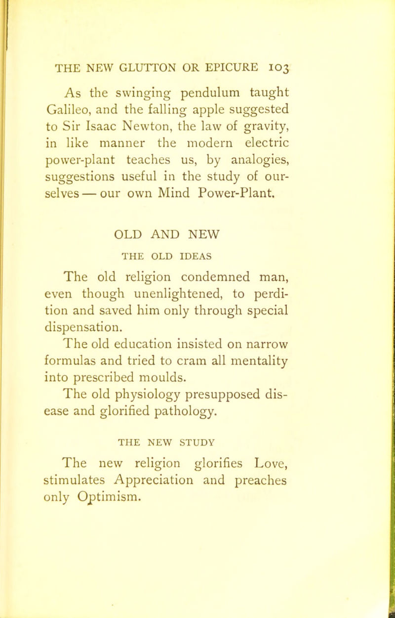 As the swinging pendulum taught Galileo, and the falling apple suggested to Sir Isaac Newton, the law of gravity, in like manner the modern electric power-plant teaches us, by analogies, suggestions useful in the study of our- selves — our own Mind Power-Plant. OLD AND NEW THE OLD IDEAS The old religion condemned man, even though unenlightened, to perdi- tion and saved him only through special dispensation. The old education insisted on narrow formulas and tried to cram all mentality into prescribed moulds. The old physiology presupposed dis- ease and glorified pathology. THE NEW STUDY The new religion glorifies Love, stimulates Appreciation and preaches only Optimism.