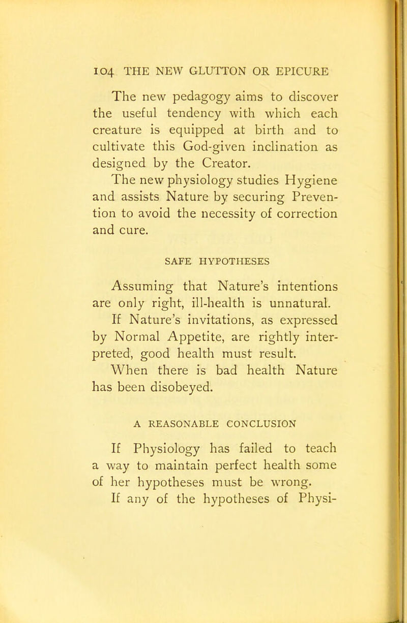 The new pedagogy aims to discover the useful tendency with which each creature is equipped at birth and to cultivate this God-given inclination as designed by the Creator. The new physiology studies Hygiene and assists Nature by securing Preven- tion to avoid the necessity of correction and cure. SAFE HYPOTHESES Assuming that Nature’s intentions are only right, ill-health is unnatural. If Nature’s invitations, as expressed by Normal Appetite, are rightly inter- preted, good health must result. When there is bad health Nature has been disobeyed. A REASONABLE CONCLUSION If Physiology has failed to teach a way to maintain perfect health some of her hypotheses must be wrong. If any of the hypotheses of Physi-