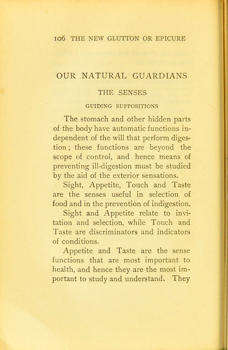 OUR NATURAL GUARDIANS THE SENSES GUIDING SUPPOSITIONS The stomach and other hidden parts of the body have automatic functions in- dependent of the will that perform diges- tion ; these functions are beyond the scope of control, and hence means of preventing ill-digestion must be studied by the aid of the exterior sensations. Sight, Appetite, Touch and Taste are the senses useful in selection of food and in the prevention of indigestion. Sight and Appetite relate to invi- tation and selection, while Touch and Taste are discriminators and indicators of conditions. Appetite and Taste are the sense functions that are most important to health, and hence they are the most im- portant to study and understand. They