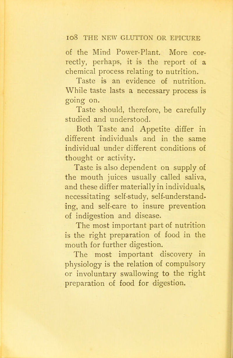 of the Mind Power-Plant. More cor- rectly, perhaps, it is the report of a chemical process relating to nutrition. Taste is an evidence of nutrition. While taste lasts a necessary process is going on. Taste should, therefore, be carefully studied and understood. Both Taste and Appetite differ in different individuals and in the same individual under different conditions of thought or activity. Taste is also dependent on supply of the mouth juices usually called saliva, and these differ materially in individuals, necessitating self-study, self-understand- ing, and self-care to insure prevention of indigestion and disease. The most important part of nutrition is the right preparation of food in the mouth for further digestion. The most important discovery in physiology is the relation of compulsory or involuntary swallowing to the right preparation of food for digestion.