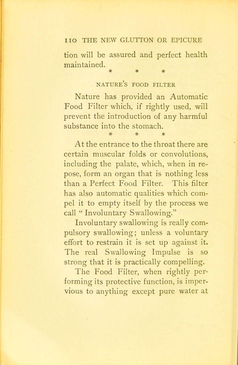 tion will be assured and perfect health maintained. * * * nature’s food filter Nature has provided an Automatic Food Filter which, if rightly used, will prevent the introduction of any harmful substance into the stomach. * * * At the entrance to the throat there are certain muscular folds or convolutions, including the palate, which, when in re- pose, form an organ that is nothing less than a Perfect Food Filter. This filter has also automatic cjualities which com- pel it to empty itself by the process we call “ Involuntary Swallowing.” Involuntary swallowing is really com- pulsory swallowing; unless a voluntary effort to restrain it is set up against it. The real Swallowing Impulse is so strong that it is practically compelling. The Food Filter, when rightly per- forming its protective function, is imper- vious to anything except pure water at