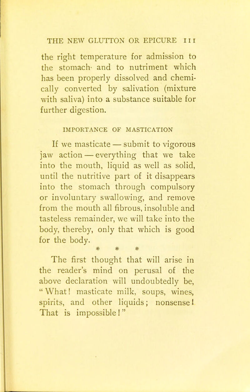 the right teniperature for admission to the stomach- and to nutriment which has been properly dissolved and chemi- cally converted by salivation (mixture with saliva) into a substance suitable for further digestion. IMPORTANCE OF MASTICATION If we masticate — submit to vigorous jaw action — everything that we take into the mouth, liquid as well as solid, until the nutritive part of it disappears into the stomach through compulsory or involuntary swallowing, and remove from the mouth all fibrous, insoluble and tasteless remainder, we will take into the body, thereby, only that which is good for the body. * * * The first thought that will arise in the reader’s mind on perusal of the above declaration will undoubtedly be, “What! masticate milk, soups, wines, spirits, and other liquids; nonsense I That is impossible I ”