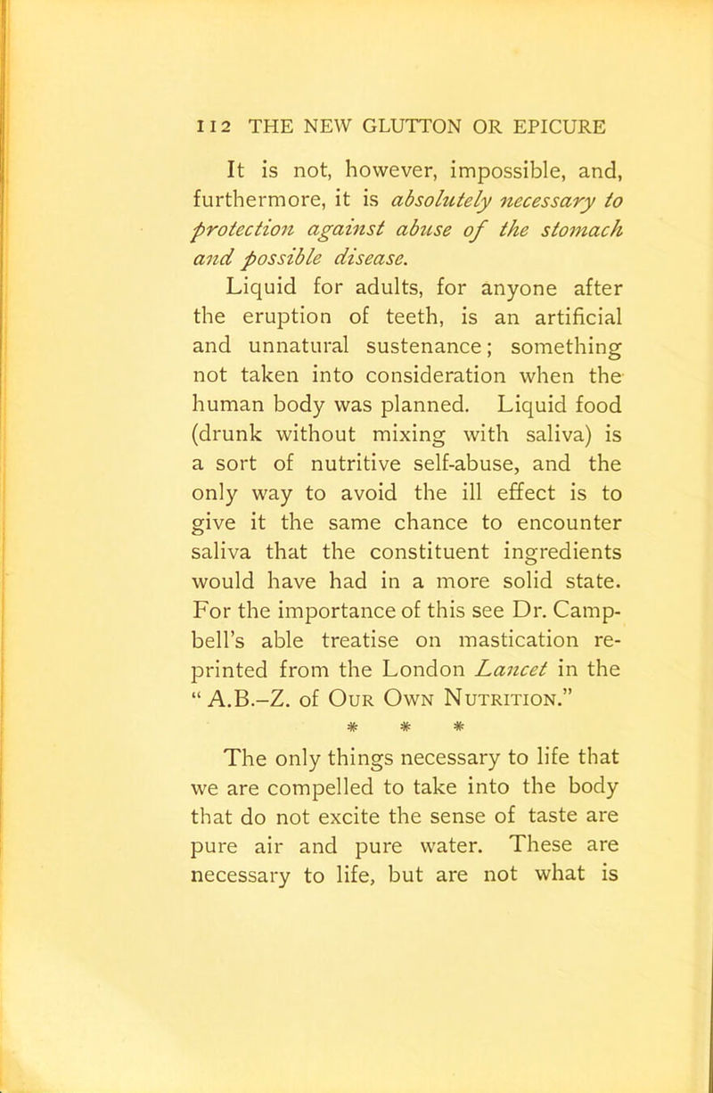 It is not, however, impossible, and, furthermore, it is absolutely necessary to protectio7i agamst abuse of the stojnach a7id possible disease. Liquid for adults, for anyone after the eruption of teeth, is an artificial and unnatural sustenance; something not taken into consideration when the human body was planned. Liquid food (drunk without mixing with saliva) is a sort of nutritive self-abuse, and the only way to avoid the ill effect is to give it the same chance to encounter saliva that the constituent ingredients would have had in a more solid state. For the importance of this see Dr. Camp- bell’s able treatise on mastication re- printed from the London Lancet in the “ A.B.-Z. of Our Own Nutrition.” * * * The only things necessary to life that we are compelled to take into the body that do not excite the sense of taste are pure air and pure water. These are necessary to life, but are not what is