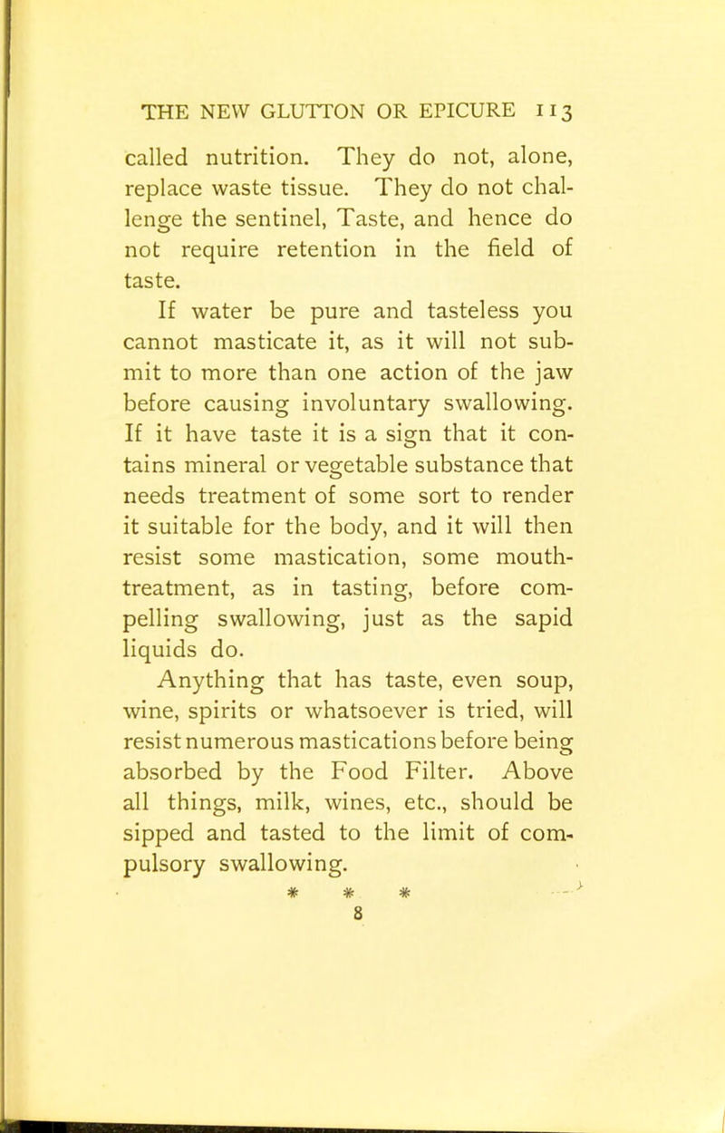 called nutrition. They do not, alone, replace waste tissue. They do not chal- lenge the sentinel. Taste, and hence do not require retention in the field of taste. If water be pure and tasteless you cannot masticate it, as it will not sub- mit to more than one action of the jaw before causing involuntary swallowing. If it have taste it is a sign that it con- tains mineral or vegetable substance that needs treatment of some sort to render it suitable for the body, and it will then resist some mastication, some mouth- treatment, as in tasting, before com- pelling swallowing, just as the sapid liquids do. Anything that has taste, even soup, wine, spirits or whatsoever is tried, will resist numerous mastications before being ab-sorbed by the Food Filter. Above all things, milk, wines, etc., should be sipped and tasted to the limit of com- pulsory swallowing. * * * 8