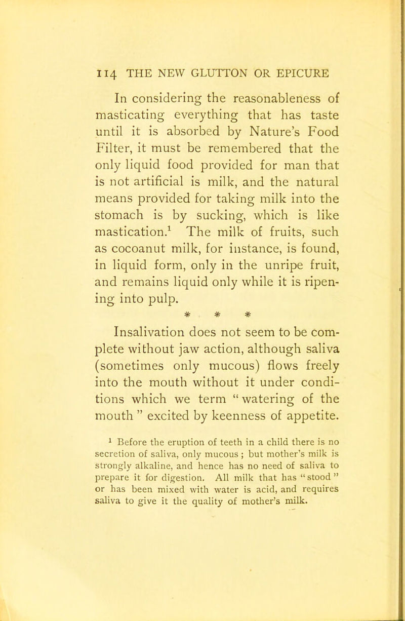 In considering the reasonableness of masticating everything that has taste until it is absorbed by Nature’s Food Filter, it must be remembered that the only liquid food provided for man that is not artificial is milk, and the natural means provided for taking milk into the stomach is by sucking, which is like mastication/ The milk of fruits, such as cocoanut milk, for instance, is found, in liquid form, only in the unripe fruit, and remains liquid only while it is ripen- ing into pulp. * * * Insalivation does not seem to be com- plete without jaw action, although saliva (sometimes only mucous) flows freely into the mouth without it under condi- tions which we term “ watering of the mouth ” excited by keenness of appetite. ^ Before the eruption of teeth in a child there is no secretion of saliva, only mucous ; but mother’s milk is strongly alkaline, and hence has no need of saliva to prepare it for digestion. All milk that has “ stood ” or has been mixed with water is acid, and requires saliva to give it the quality of mother’s milk.
