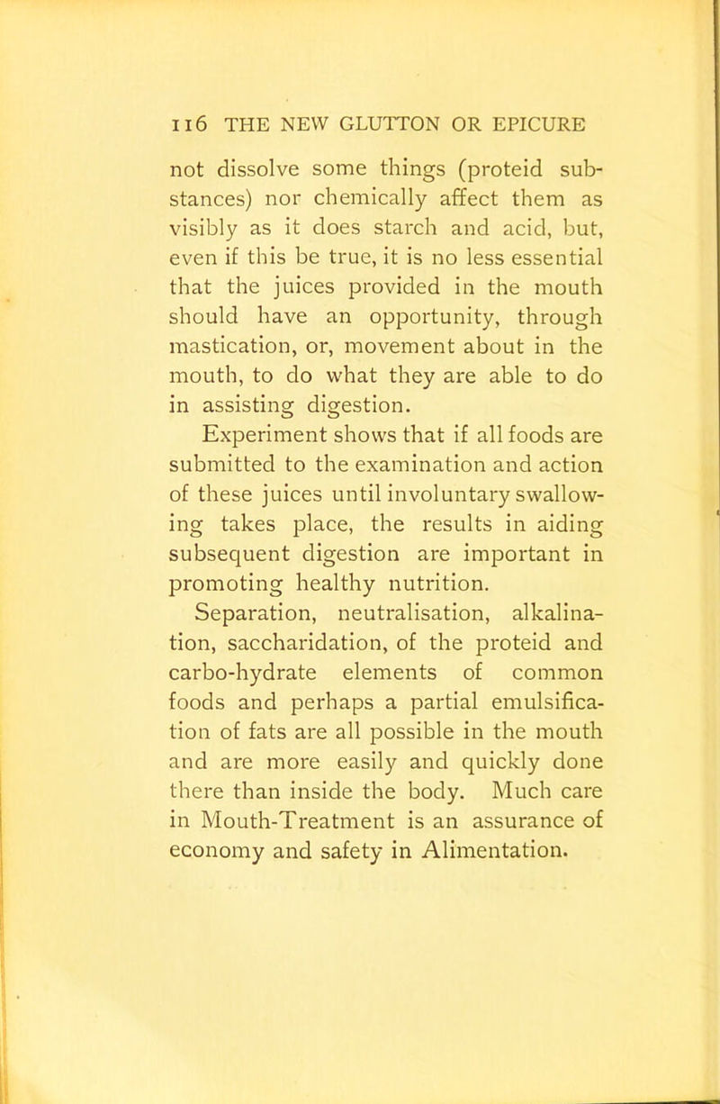not dissolve some things (proteid sub- stances) nor chemically affect them as visibly as it does starch and acid, but, even if this be true, it is no less essential that the juices provided in the mouth should have an opportunity, through mastication, or, movement about in the mouth, to do what they are able to do in assisting digestion. Experiment shows that if all foods are submitted to the examination and action of these juices until involuntary swallow- ing takes place, the results in aiding subsequent digestion are important in promoting healthy nutrition. Separation, neutralisation, alkalina- tion, saccharidation, of the proteid and carbo-hydrate elements of common foods and perhaps a partial emulsifica- tion of fats are all possible in the mouth and are more easily and quickly done there than inside the body. Much care in Mouth-Treatment is an assurance of economy and safety in Alimentation.