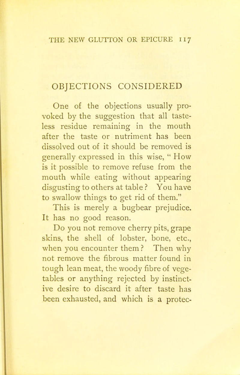 OBJECTIONS CONSIDERED One of the objections usually pro- voked by the suggestion that all taste- less residue remaining in the mouth after the taste or nutriment has been dissolved out of it should be removed is generally expressed in this wise, “ How is it possible to remove refuse from the mouth while eating without appearing disgusting to others at table ? You have to swallow things to get rid of them.” This is merely a bugbear prejudice. It has no good reason. Do you not remove cherry pits, grape skins, the shell of lobster, bone, etc., when you encounter them ? Then why not remove the fibrous matter found in tough lean meat, the woody fibre of vege- tables or anything rejected by instinct- ive desire to discard it after taste has been exhausted, and which is a protec-