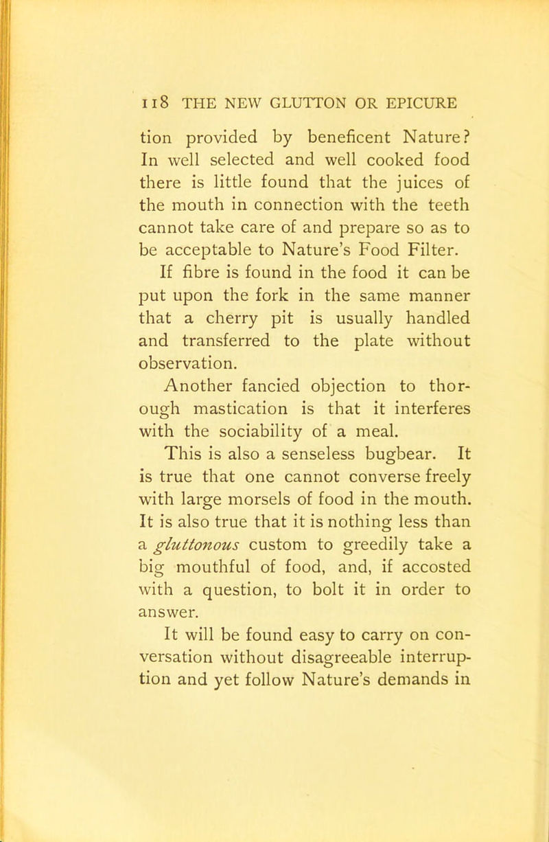 tion provided by beneficent Nature? In well selected and well cooked food there is little found that the juices of the mouth in connection with the teeth cannot take care of and prepare so as to be acceptable to Nature’s Food Filter. If fibre is found in the food it can be put upon the fork in the same manner that a cherry pit is usually handled and transferred to the plate without observation. Another fancied objection to thor- ough mastication is that it interferes with the sociability of a meal. This is also a senseless bugbear. It is true that one cannot converse freely with large morsels of food in the mouth. It is also true that it is nothing less than a gluttonous custom to greedily take a big mouthful of food, and, if accosted with a question, to bolt it in order to answer. It will be found easy to carry on con- versation without disagreeable interrup- tion and yet follow Nature’s demands in