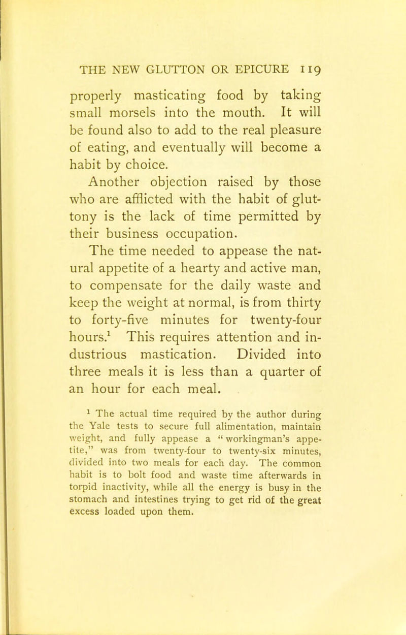 properly masticating food by taking small morsels into the mouth. It will be found also to add to the real pleasure of eating, and eventually will become a habit by choice. Another objection raised by those who are afflicted with the habit of glut- tony is the lack of time permitted by their business occupation. The time needed to appease the nat- ural appetite of a hearty and active man, to compensate for the daily waste and keep the weight at normal, is from thirty to forty-five minutes for twenty-four hours.^ This requires attention and in- dustrious mastication. Divided into three meals it is less than a quarter of an hour for each meal. 1 The actual time required by the author during the Yale tests to secure full alimentation, maintain weight, and fully appease a “ workingman’s appe- tite,” was from twenty-four to twenty-six minutes, divided into two meals for each day. The common habit is to bolt food and waste time afterwards in torpid inactivity, while all the energy is busy in the stomach and intestines trying to get rid of the great excess loaded upon them.