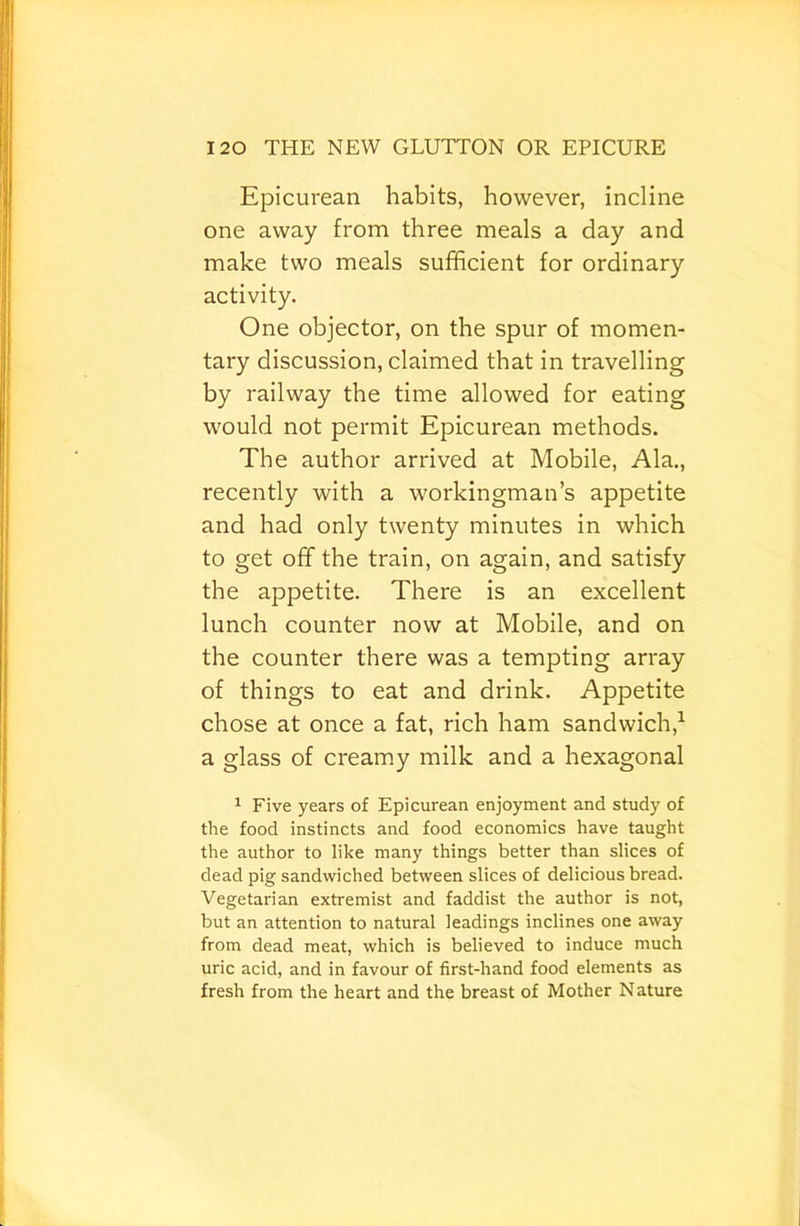 Epicurean habits, however, incline one away from three meals a day and make two meals sufficient for ordinary activity. One objector, on the spur of momen- tary discussion, claimed that in travelling by railway the time allowed for eating would not permit Epicurean methods. The author arrived at Mobile, Ala., recently with a workingman’s appetite and had only twenty minutes in which to get off the train, on again, and satisfy the appetite. There is an excellent lunch counter now at Mobile, and on the counter there was a tempting array of things to eat and drink. Appetite chose at once a fat, rich ham sandwich,^ a glass of creamy milk and a hexagonal ^ Five years of Epicurean enjoyment and study of the food instincts and food economics have taught the author to like many things better than slices of dead pig sandwiched between slices of delicious bread. Vegetarian extremist and faddist the author is not, but an attention to natural leadings inclines one away from dead meat, which is believed to induce much uric acid, and in favour of first-hand food elements as fresh from the heart and the breast of Mother Nature