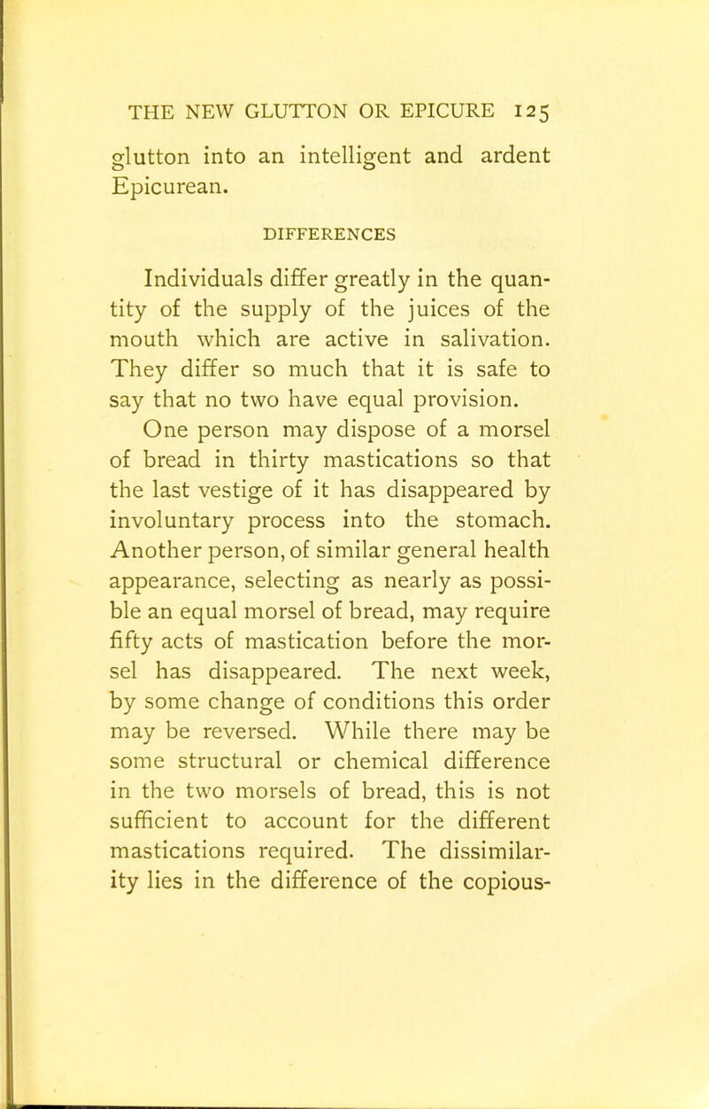 glutton into an intelligent and ardent Epicurean. DIFFERENCES Individuals differ greatly in the quan- tity of the supply of the juices of the mouth which are active in salivation. They differ so much that it is safe to say that no two have equal provision. One person may dispose of a morsel of bread in thirty mastications so that the last vestige of it has disappeared by involuntary process into the stomach. Another person, of similar general health appearance, selecting as nearly as possi- ble an equal morsel of bread, may require fifty acts of mastication before the mor- sel has disappeared. The next week, by some change of conditions this order may be reversed. While there may be some structural or chemical difference in the two morsels of bread, this is not sufficient to account for the different mastications required. The dissimilar- ity lies in the difference of the copious-