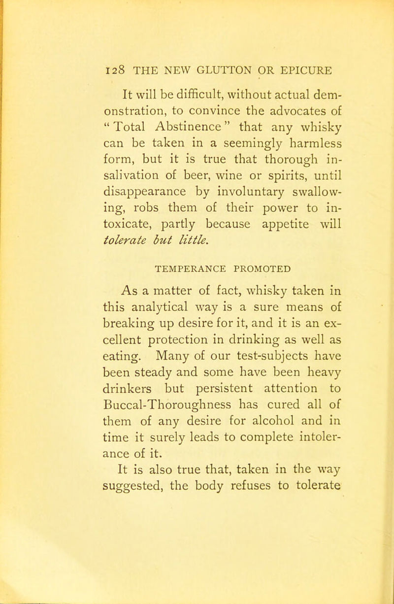 It will be difficult, without actual dem- onstration, to convince the advocates of “Total Abstinence” that any whisky can be taken in a seemingly harmless form, but it is true that thorough in- salivation of beer, wine or spirits, until disappearance by involuntary swallow- ing, robs them of their power to in- toxicate, partly because appetite will tolerate but little. TEMPERANCE PROMOTED As a matter of fact, whisky taken in this analytical way is a sure means of breaking up desire for it, and it is an ex- cellent protection in drinking as well as eating. Many of our test-subjects have been steady and some have been heavy drinkers but persistent attention to Buccal-Thoroughness has cured all of them of any desire for alcohol and in time it surely leads to complete intoler- ance of it. It is also true that, taken in the way suggested, the body refuses to tolerate
