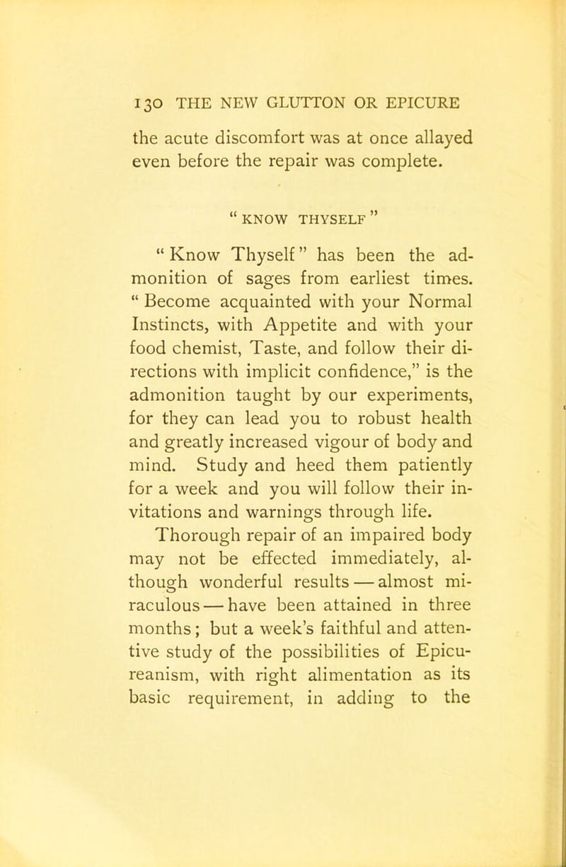the acute discomfort was at once allayed even before the repair was complete. “ KNOW THYSELF ” “ Know Thyself ” has been the ad- monition of sages from earliest times. “ Become acquainted with your Normal Instincts, with Appetite and with your food chemist, Taste, and follow their di- rections with implicit confidence,” is the admonition taught by our experiments, for they can lead you to robust health and greatly increased vigour of body and mind. Study and heed them patiently for a week and you will follow their in- vitations and warnings through life. Thorough repair of an impaired body may not be effected immediately, al- though wonderful results — almost mi- raculous— have been attained in three months; but a week’s faithful and atten- tive study of the possibilities of Epicu- reanism, with right alimentation as its basic requirement, in adding to the