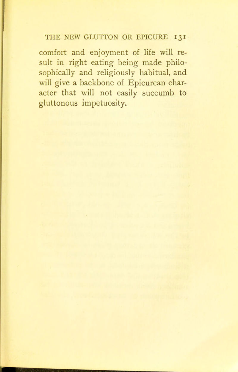 comfort and enjoyment of life will re- sult in right eating being made philo- sophically and religiously habitual, and will give a backbone of Epicurean char- acter that will not easily succumb to gluttonous impetuosity.