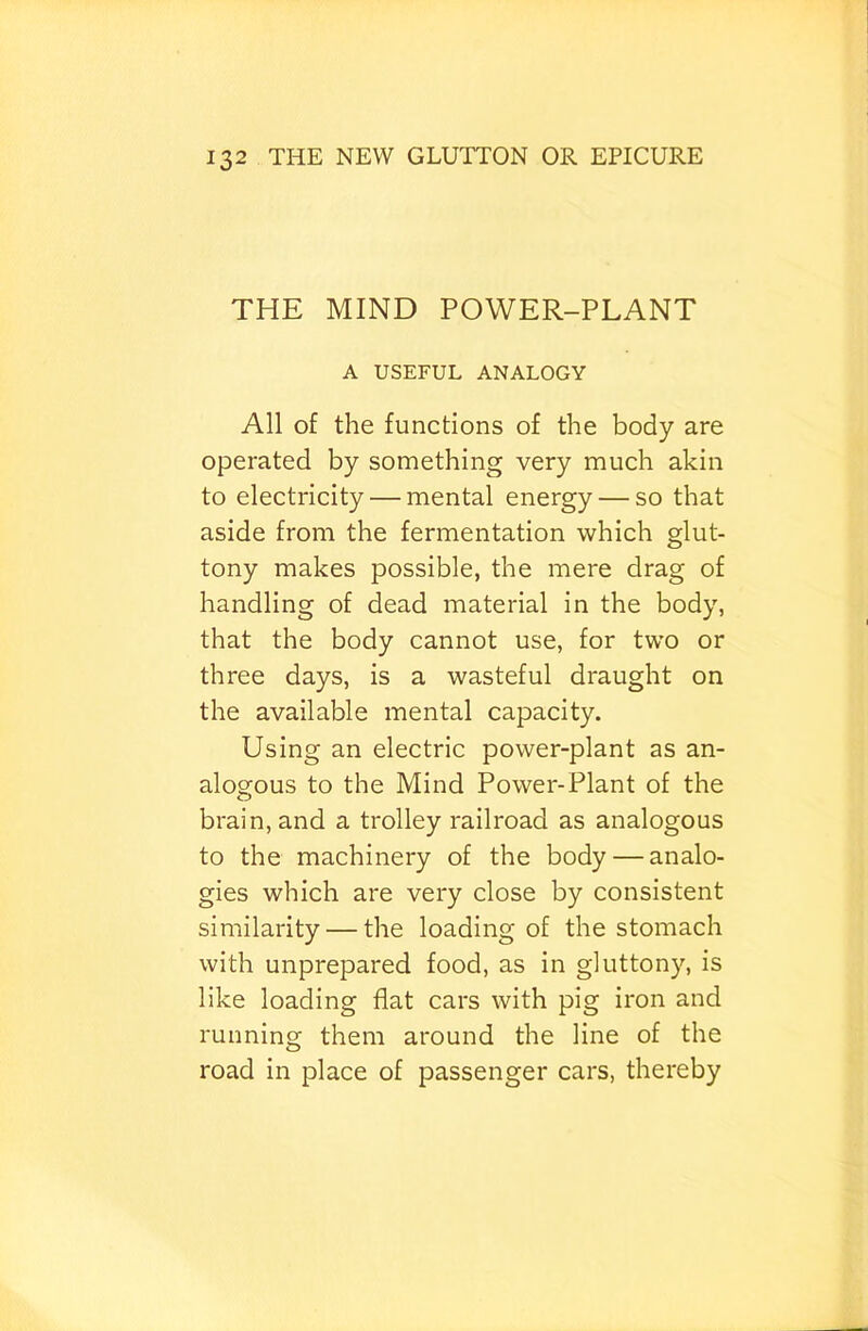 THE MIND POWER-PLANT A USEFUL ANALOGY All of the functions of the body are operated by something very much akin to electricity — mental energy — so that aside from the fermentation which glut- tony makes possible, the mere drag of handling of dead material in the body, that the body cannot use, for two or three days, is a wasteful draught on the available mental capacity. Using an electric power-plant as an- alogous to the Mind Power-Plant of the brain, and a trolley railroad as analogous to the machinery of the body — analo- gies which are very close by consistent similarity — the loading of the stomach with unprepared food, as in gluttony, is like loading flat cars with pig iron and running them around the line of the road in place of passenger cars, thereby