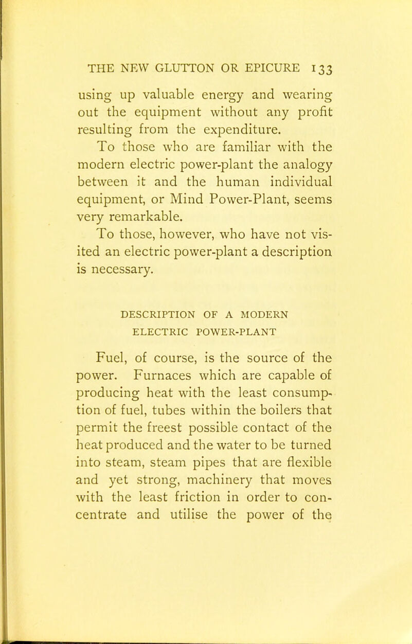 using up valuable energy and wearing out the equipment without any profit resulting from the expenditure. To those who are familiar with the modern electric power-plant the analogy between it and the human individual equipment, or Mind Power-Plant, seems very remarkable. To those, however, who have not vis- ited an electric power-plant a description is necessary. DESCRIPTION OF A MODERN ELECTRIC POWER-PLANT Fuel, of course, is the source of the power. Furnaces which are capable of producing heat with the least consump- tion of fuel, tubes within the boilers that permit the freest possible contact of the heat produced and the water to be turned into steam, steam pipes that are flexible and yet strong, machinery that moves with the least friction in order to con- centrate and utilise the power of the