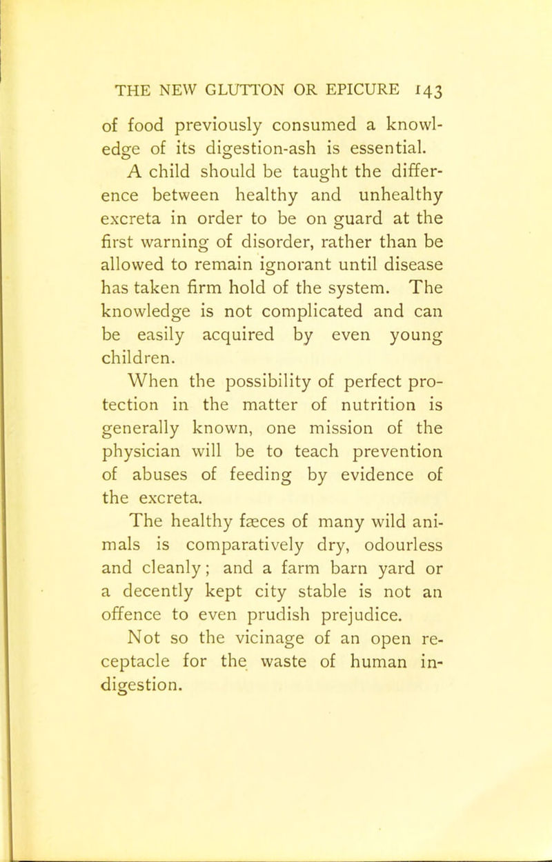 of food previously consumed a knowl- edge of its digestion-ash is essential. A child should be taught the differ- ence between healthy and unhealthy excreta in order to be on guard at the first warning of disorder, rather than be allowed to remain ignorant until disease has taken firm hold of the system. The knowledge is not complicated and can be easily acquired by even young children. When the possibility of perfect pro- tection in the matter of nutrition is generally known, one mission of the physician will be to teach prevention of abuses of feeding by evidence of the excreta. The healthy faeces of many wild ani- mals is comparatively dry, odourless and cleanly; and a farm barn yard or a decently kept city stable is not an offence to even prudish prejudice. Not so the vicinage of an open re- ceptacle for the waste of human in- digestion.