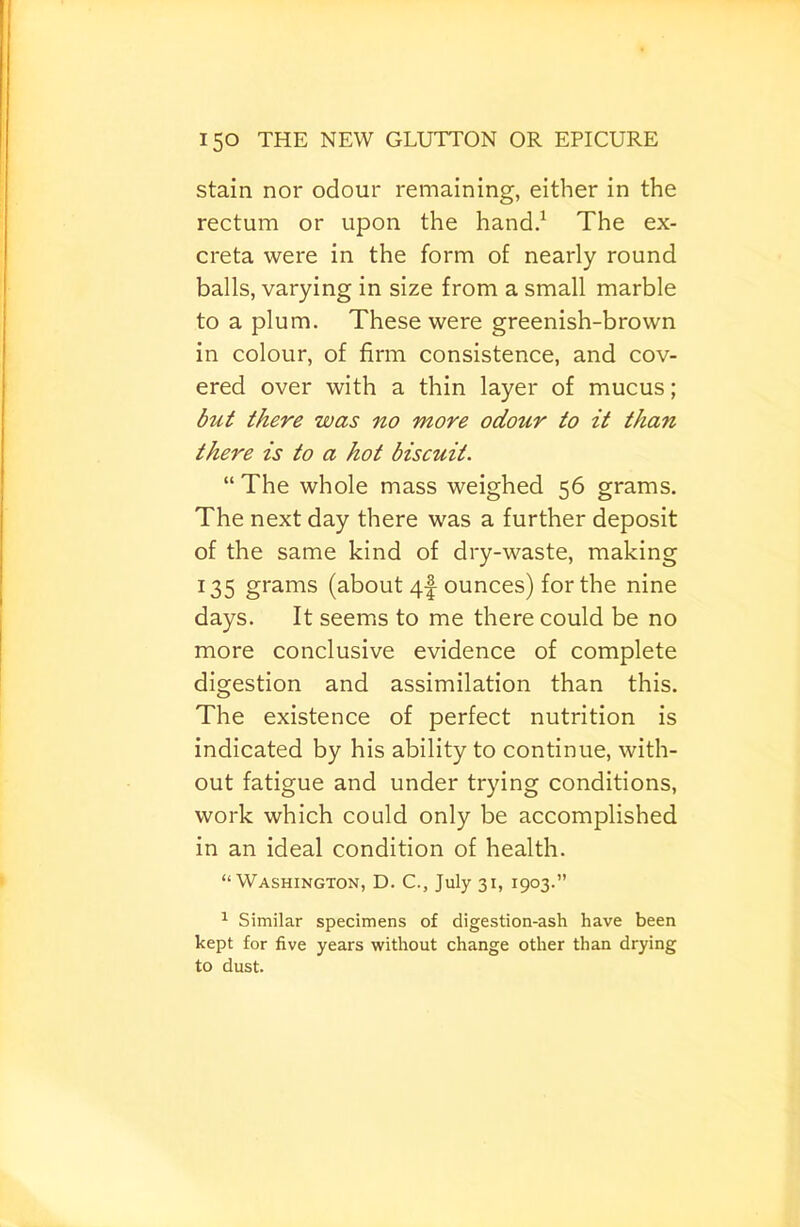 Stain nor odour remaining, either in the rectum or upon the hand/ The ex- creta were in the form of nearly round balls, varying in size from a small marble to a plum. These were greenish-brown in colour, of firm consistence, and cov- ered over with a thin layer of mucus; but there was no more odour to it than there is to a hot biscuit. “ The whole mass weighed 56 grams. The next day there was a further deposit of the same kind of dry-waste, making 135 grams (about 4I ounces) for the nine days. It seems to me there could be no more conclusive evidence of complete digestion and assimilation than this. The existence of perfect nutrition is indicated by his ability to continue, with- out fatigue and under trying conditions, work which could only be accomplished in an ideal condition of health. “Washington, D. C., July 31, 1903.” ^ Similar specimens of digestion-ash have been kept for five years without change other than drying to dust.