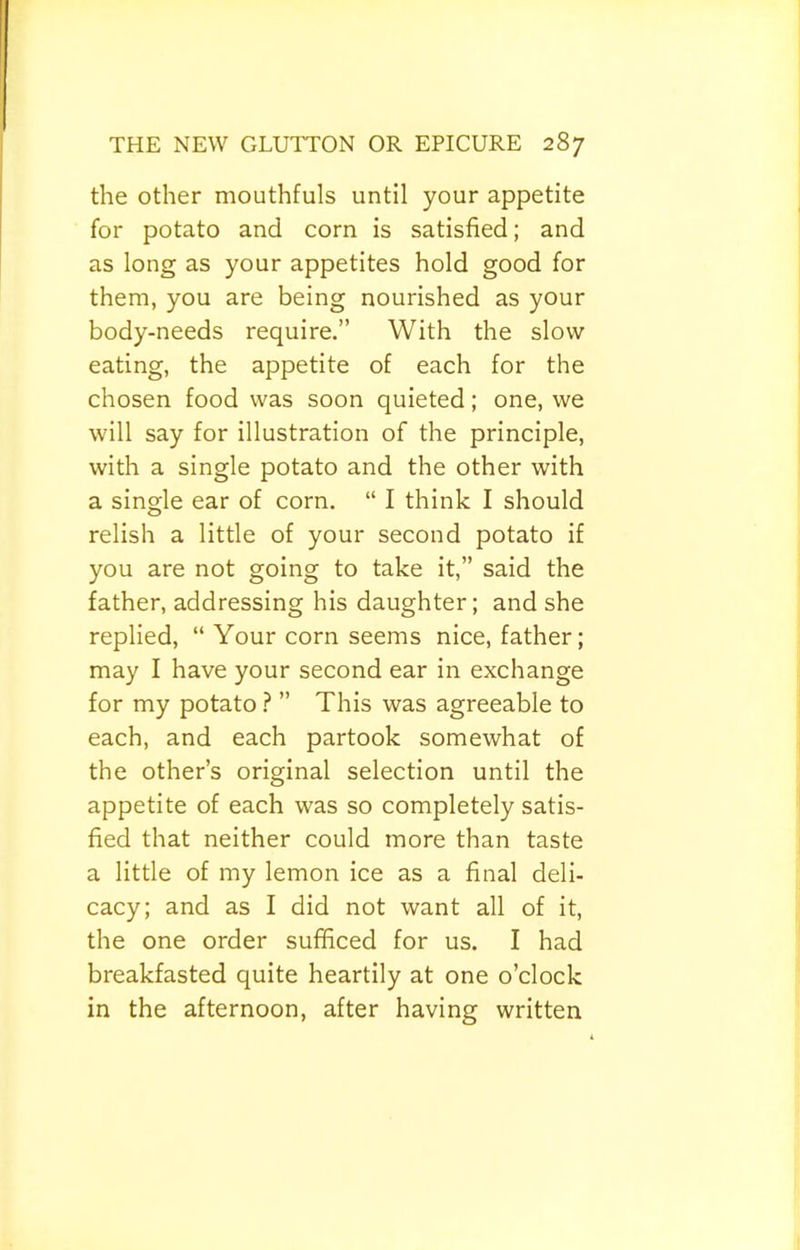 the other mouthfuls until your appetite for potato and corn is satisfied; and as long as your appetites hold good for them, you are being nourished as your body-needs require.” With the slow eating, the appetite of each for the chosen food was soon quieted; one, we will say for illustration of the principle, with a single potato and the other with a single ear of corn. “ I think I should relish a little of your second potato if you are not going to take it,” said the father, addressing his daughter; and she replied, “ Your corn seems nice, father; may I have your second ear in exchange for my potato ? ” This was agreeable to each, and each partook somewhat of the other’s original selection until the appetite of each was so completely satis- fied that neither could more than taste a little of my lemon ice as a final deli- cacy; and as I did not want all of it, the one order sufficed for us. I had breakfasted quite heartily at one o’clock in the afternoon, after having written