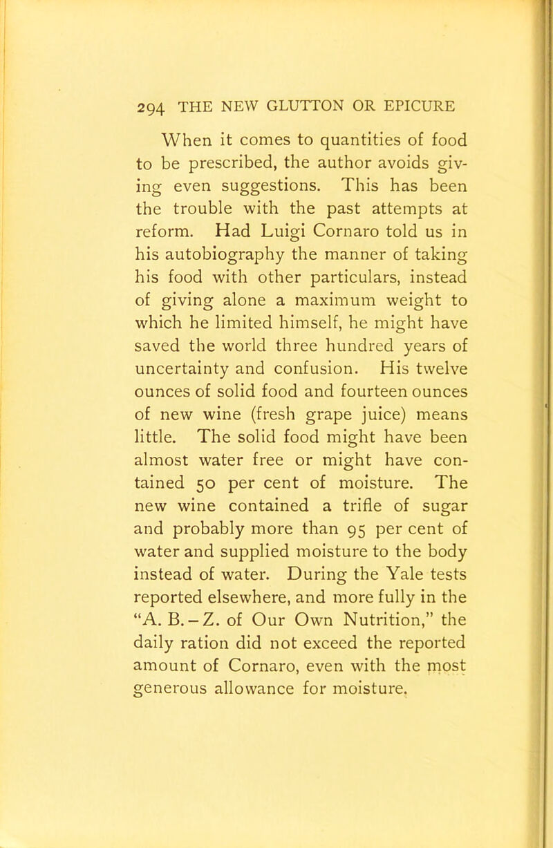 When it comes to quantities of food to be prescribed, the author avoids giv- ing even suggestions. This has been the trouble with the past attempts at reform. Had Luigi Cornaro told us in his autobiography the manner of taking his food with other particulars, instead of giving alone a maximum weight to which he limited himself, he might have saved the world three hundred years of uncertainty and confusion. His twelve ounces of solid food and fourteen ounces of new wine (fresh grape juice) means little. The solid food might have been almost water free or might have con- tained 50 per cent of moisture. The new wine contained a trifle of sugar and probably more than 95 per cent of water and supplied moisture to the body instead of water. During the Yale tests reported elsewhere, and more fully in the “A. B. — Z. of Our Own Nutrition,” the daily ration did not exceed the reported amount of Cornaro, even with the rnost generous allowance for moisture.