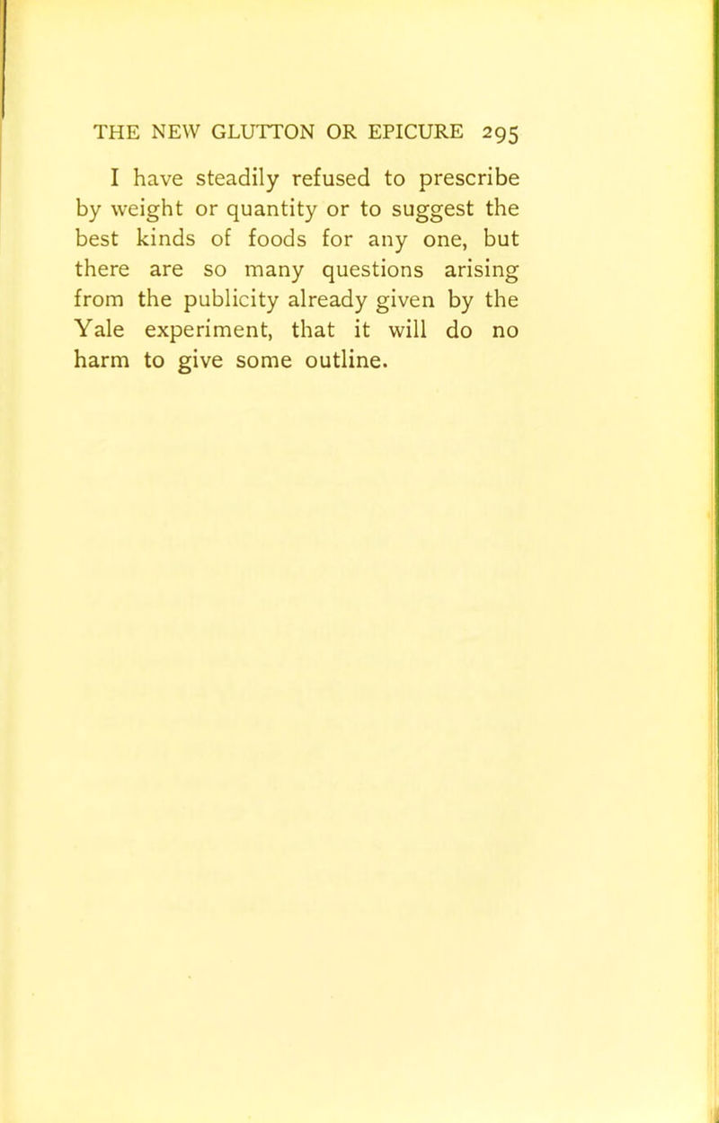 I have steadily refused to prescribe by weight or quantity or to suggest the best kinds of foods for any one, but there are so many questions arising from the publicity already given by the Yale experiment, that it will do no harm to give some outline.