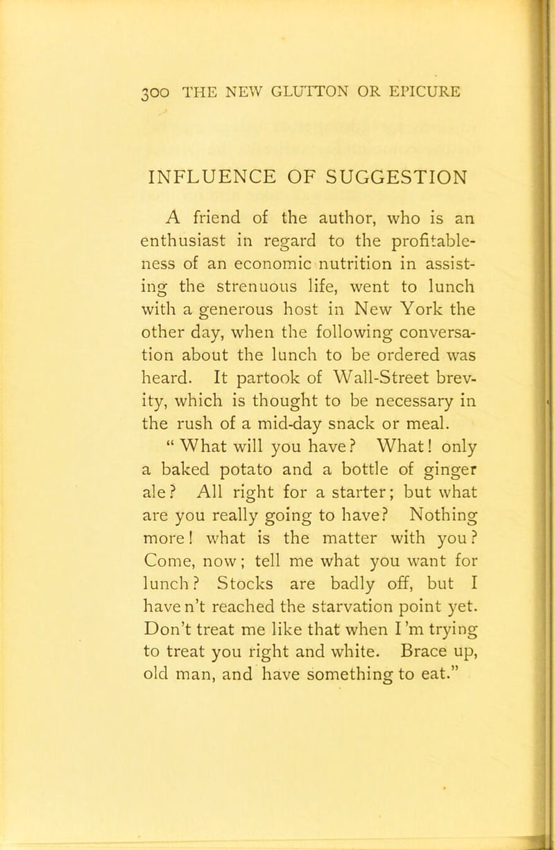 INFLUENCE OF SUGGESTION A friend of the author, who is an enthusiast in regard to the profitable- ness of an economic nutrition in assist- ing the strenuous life, went to lunch with a generous host in New York the other day, when the following conversa- tion about the lunch to be ordered was heard. It partook of Wall-Street brev- ity, which is thought to be necessary in the rush of a mid-day snack or meal. “ What will you have.? What! only a baked potato and a bottle of ginger ale .? All right for a starter; but what are you really going to have? Nothing more 1 what is the matter with you ? Come, now; tell me what you want for lunch? Stocks are badly off, but I have n’t reached the starvation point yet. Don’t treat me like that when I’m trying to treat you right and white. Brace up, old man, and have something to eat.”