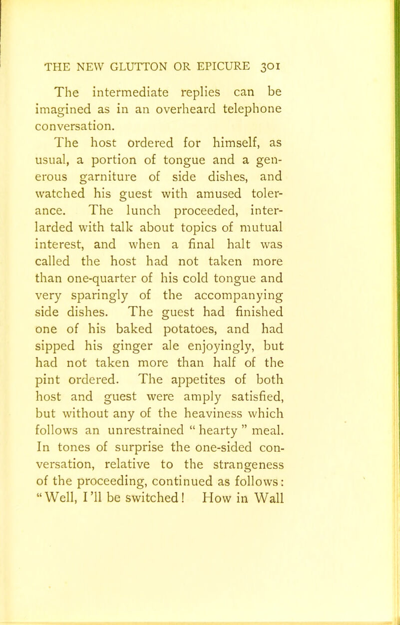 The intermediate replies can be imagined as in an overheard telephone conversation. The host ordered for himself, as usual, a portion of tongue and a gen- erous garniture of side dishes, and watched his guest with amused toler- ance. The lunch proceeded, inter- larded with talk about topics of mutual interest, and when a final halt was called the host had not taken more than one-quarter of his cold tongue and very sparingly of the accompanying side dishes. The guest had finished one of his baked potatoes, and had sipped his ginger ale enjoyingly, but had not taken more than half of the pint ordered. The appetites of both host and guest were amply satisfied, but without any of the heaviness which follows an unrestrained “ hearty ” meal. In tones of surprise the one-sided con- versation, relative to the strangeness of the proceeding, continued as follows: “Well, I’ll be switched! How in Wall