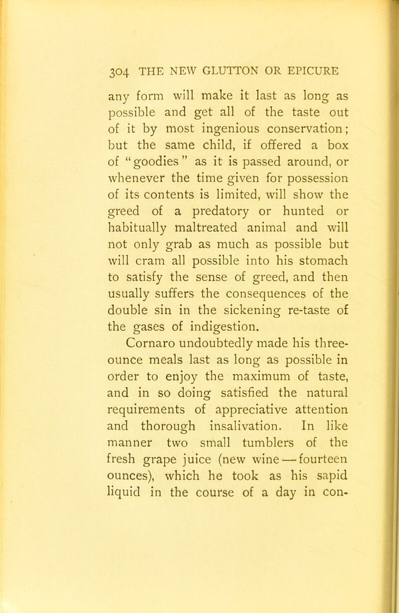 any form will make it last as long as possible and get all of the taste out of it by most ingenious conservation; but the same child, if offered a box of “goodies” as it is passed around, or whenever the time given for possession of its contents is limited, will show the greed of a predatory or hunted or habitually maltreated animal and will not only grab as much as possible but will cram all possible into his stomach to satisfy the sense of greed, and then usually suffers the consequences of the double sin in the sickening re-taste of the gases of indigestion. Cornaro undoubtedly made his three- ounce meals last as long as possible in order to enjoy the maximum of taste, and in so doing satisfied the natural requirements of appreciative attention and thorough insalivation. In like manner two small tumblers of the fresh grape juice (new wine — fourteen ounces), which he took as his sapid liquid in the course of a day in con-