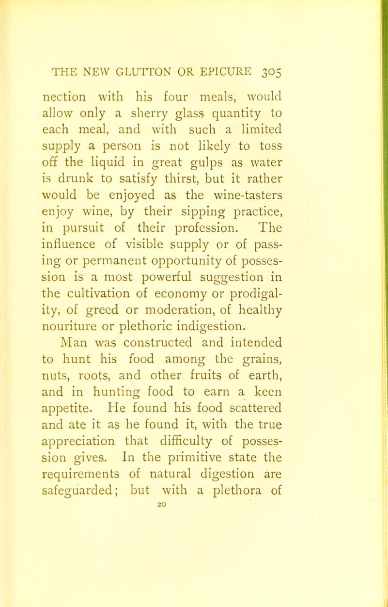 nection with his four meals, would allow only a sherry glass quantity to each meal, and with such a limited supply a person is not likely to toss off the liquid in great gulps as water is drunk to satisfy thirst, but it rather would be enjoyed as the wine-tasters enjoy wine, by their sipping jDractice, in pursuit of their profession. The influence of visible supply or of pass- ing or permanent opportunity of posses- sion is a most powerful suggestion in the cultivation of economy or prodigal- ity, of greed or moderation, of healthy nouriture or plethoric indigestion. Man was constructed and intended to hunt his food among the grains, nuts, roots, and other fruits of earth, and in hunting food to earn a keen appetite. He found his food scattered and ate it as he found it, with the true appreciation that difficulty of posses- sion gives. In the primitive state the requirements of natural digestion are safeguarded; but with a plethora of 20