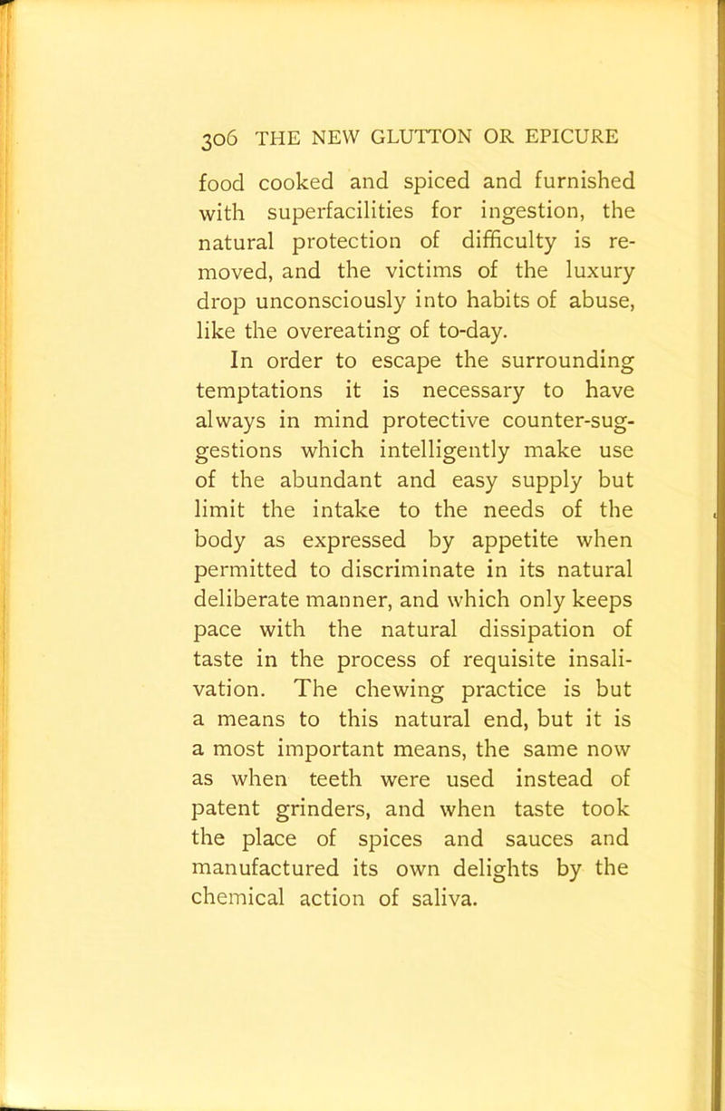 food cooked and spiced and furnished with superfacilities for ingestion, the natural protection of difficulty is re- moved, and the victims of the luxury drop unconsciously into habits of abuse, like the overeating of to-day. In order to escape the surrounding temptations it is necessary to have always in mind protective counter-sug- gestions which intelligently make use of the abundant and easy supply but limit the intake to the needs of the body as expressed by appetite when permitted to discriminate in its natural deliberate manner, and which only keeps pace with the natural dissipation of taste in the process of requisite insali- vation. The chewing practice is but a means to this natural end, but it is a most important means, the same now as when teeth were used instead of patent grinders, and when taste took the place of spices and sauces and manufactured its own delights by the chemical action of saliva.