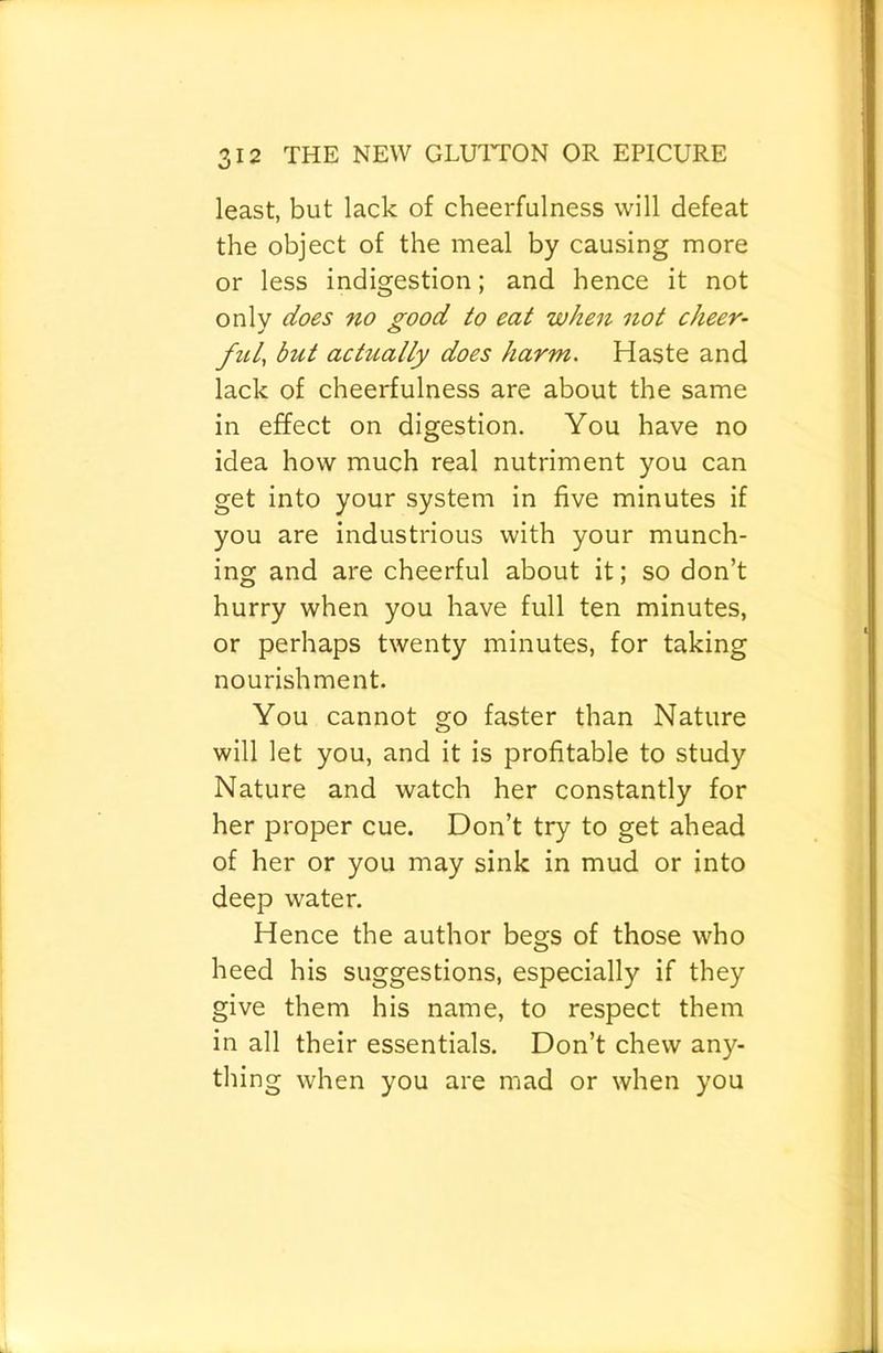 least, but lack of cheerfulness will defeat the object of the meal by causing more or less indigestion; and hence it not only does no good to eat when not cheer- ful, but actually does harm. Haste and lack of cheerfulness are about the same in effect on digestion. You have no idea how much real nutriment you can get into your system in five minutes if you are industrious with your munch- ing and are cheerful about it; so don’t hurry when you have full ten minutes, or perhaps twenty minutes, for taking nourishment. You cannot go faster than Nature will let you, and it is profitable to study Nature and watch her constantly for her proper cue. Don’t try to get ahead of her or you may sink in mud or into deep water. Hence the author begs of those who heed his suggestions, especially if they give them his name, to respect them in all their essentials. Don’t chew any- thing when you are mad or when you