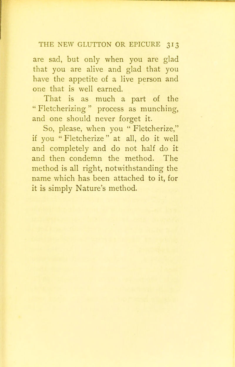 are sad, but only when you are glad that you are alive and glad that you have the appetite of a live person and one that is well earned. That is as much a part of the “ Fletcherizing ” process as munching, and one should never forget it. So, please, when you “ Fletcherize,” if you “ Fletcherize ” at all, do it well and completely and do not half do it and then condemn the method. The method is all right, notwithstanding the name which has been attached to it, for it is simply Nature’s method.