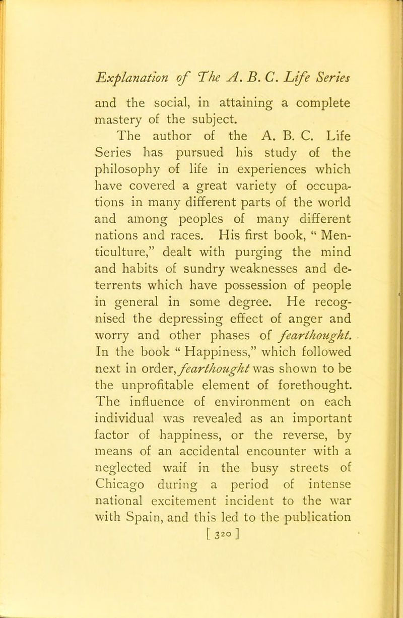 and the social, in attaining a complete mastery of the subject. The author of the A. B, C, Life Series has pursued his study of the philosophy of life in experiences which have covered a great variety of occupa- tions in many different parts of the world and among peoples of many different nations and races. His first book, “ Men- ticulture,” dealt with purging the mind and habits of sundry weaknesses and de- terrents which have possession of people in general in some degree. He recog- nised the depressing effect of anger and worry and other phases of fearthought. In the book “ Happiness,” which followed next in order fearthought was shown to be the unprofitable element of forethought. The influence of environment on each individual was revealed as an important factor of happiness, or the reverse, by means of an accidental encounter with a neglected waif in the busy streets of Chicago during a period of intense national excitement incident to the war with Spain, and this led to the publication