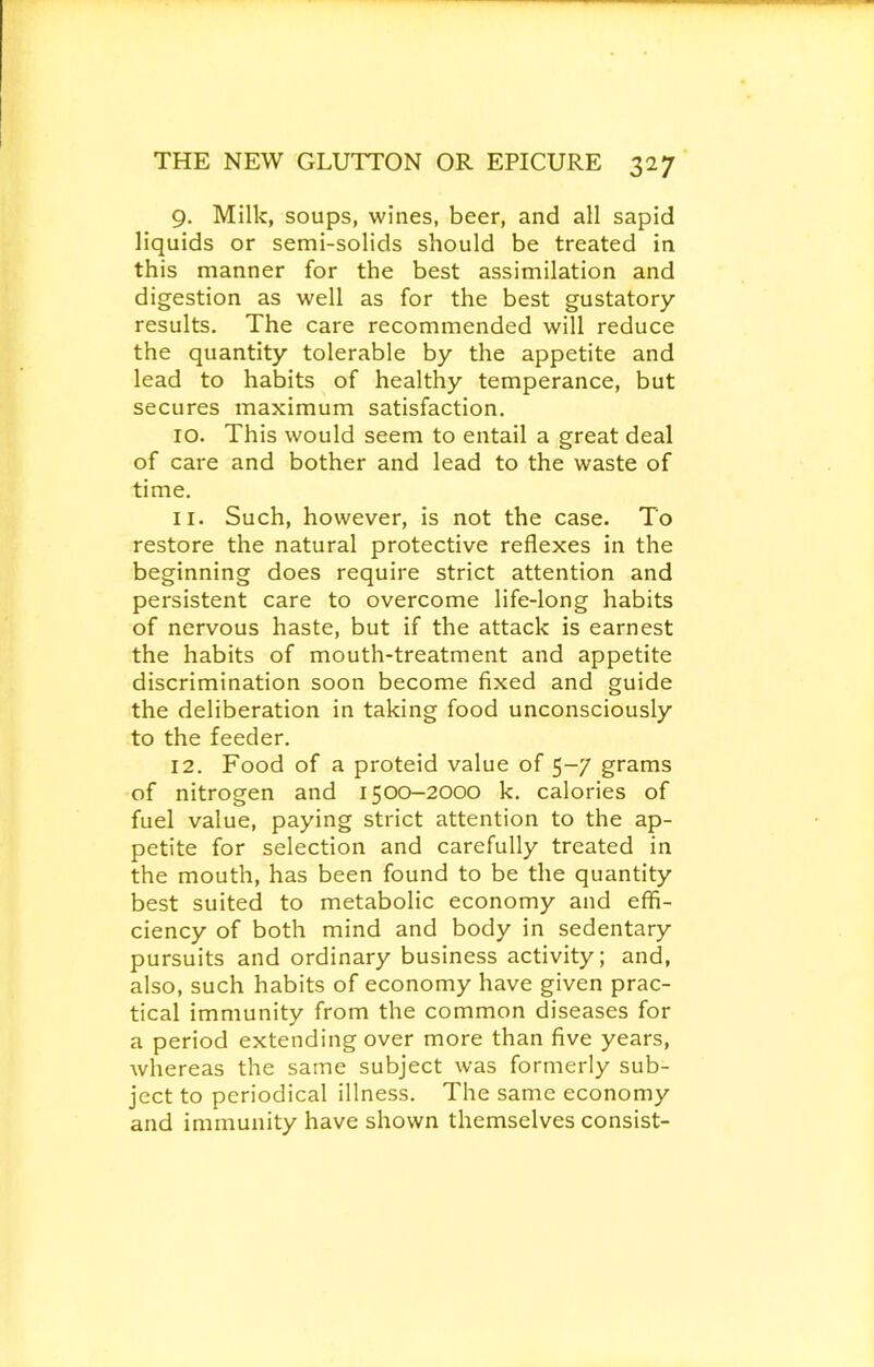 9. Milk, soups, wines, beer, and all sapid liquids or semi-solids should be treated in this manner for the best assimilation and digestion as well as for the best gustatory results. The care recommended will reduce the quantity tolerable by the appetite and lead to habits of healthy temperance, but secures maximum satisfaction. 10. This would seem to entail a great deal of care and bother and lead to the waste of time. 11. Such, however, is not the case. To restore the natural protective reflexes in the beginning does require strict attention and persistent care to overcome life-long habits of nervous haste, but if the attack is earnest the habits of mouth-treatment and appetite discrimination soon become fixed and guide the deliberation in taking food unconsciously to the feeder. 12. Food of a proteid value of 5-7 grams of nitrogen and 1500-2000 k. calories of fuel value, paying strict attention to the ap- petite for selection and carefully treated in the mouth, has been found to be the quantity best suited to metabolic economy and effi- ciency of both mind and body in sedentary pursuits and ordinary business activity; and, also, such habits of economy have given prac- tical immunity from the common diseases for a period extending over more than five years, whereas the same subject was formerly sub- ject to periodical illness. The same economy and immunity have shown themselves consist-