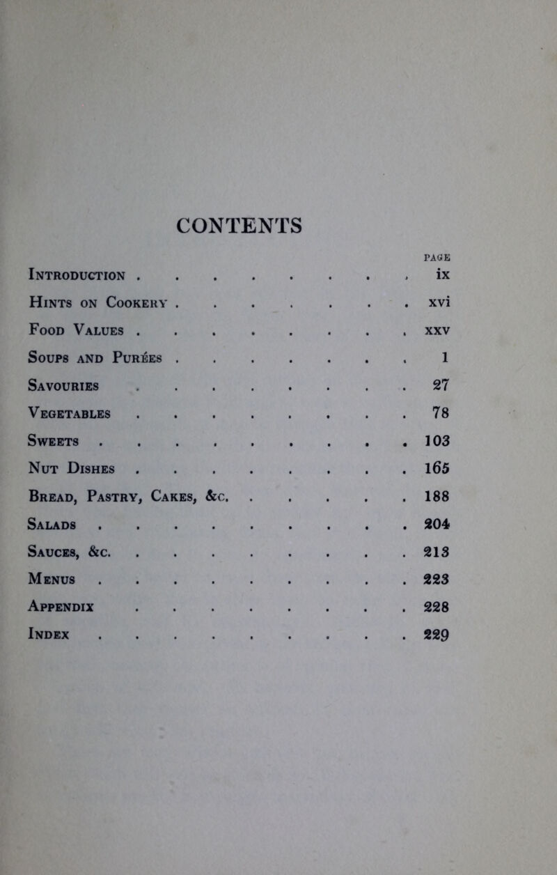 CONTENTS PAGE Introduction ix Hints on Cookery ....... xvi Food Values xxv Soups and Purees 1 Savouries 27 Vegetables 78 Sweets .103 Nut Dishes ........ 165 Bread, Pastry, Cakes, &c 188 Salads 204* Sauces, &c 213 Menus 223 Appendix 228 Index 229