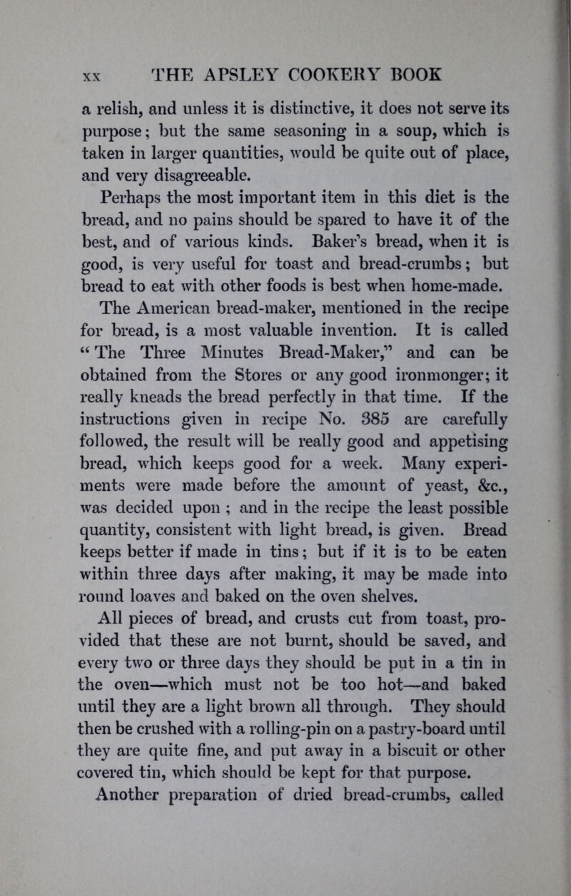 a relish, and unless it is distinctive, it does not serve its purpose; but the same seasoning in a soup, which is taken in larger quantities, would be quite out of place, and very disagreeable. Perhaps the most important item in this diet is the bread, and no pains should be spared to have it of the best, and of various kinds. Baker's bread, when it is good, is very useful for toast and bread-crumbs; but bread to eat with other foods is best when home-made. The American bread-maker, mentioned in the recipe for bread, is a most valuable invention. It is called “ The Three Minutes Bread-Maker,” and can be obtained from the Stores or any good ironmonger; it really kneads the bread perfectly in that time. If the instructions given in recipe No. 385 are carefully followed, the result will be really good and appetising bread, which keeps good for a week. Many experi- ments were made before the amount of yeast, &c., wras decided upon ; and in the recipe the least possible quantity, consistent with light bread, is given. Bread keeps better if made in tins; but if it is to be eaten within three days after making, it may be made into round loaves and baked on the oven shelves. All pieces of bread, and crusts cut from toast, pro- vided that these are not burnt, should be saved, and every two or three days they should be put in a tin in the oven—which must not be too hot—and baked until they are a light brown all through. They should then be crushed with a rolling-pin on a pastry-board until they are quite fine, and put away in a biscuit or other covered tin, which should be kept for that purpose. Another preparation of dried bread-crumbs, called