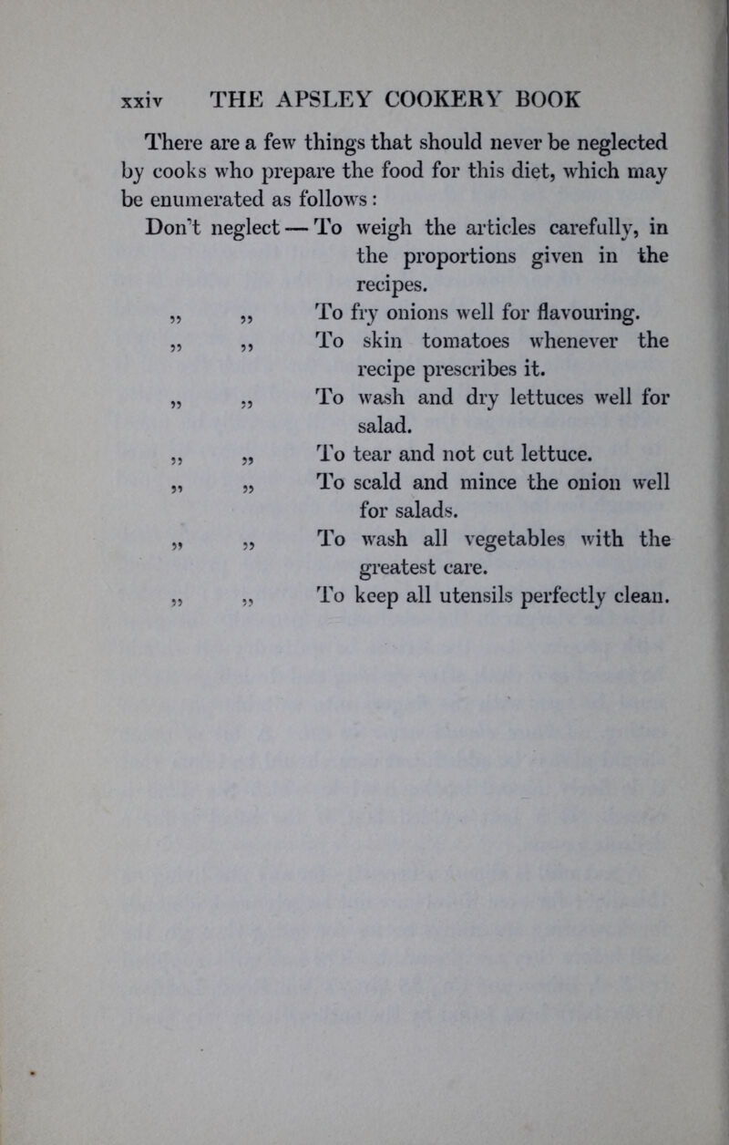 There are a few things that should never be neglected by cooks who prepare the food for this diet, which may be enumerated as follows : Don’t neglect — To weigh the articles carefully, in the proportions given in the recipes. „ ,, To fry onions well for flavouring. „ ,, To skin tomatoes whenever the recipe prescribes it. „ „ To wash and dry lettuces well for salad. „ „ To tear and not cut lettuce. „ „ To scald and mince the onion well for salads. „ „ To wash all vegetables with the greatest care. „ „ To keep all utensils perfectly clean.