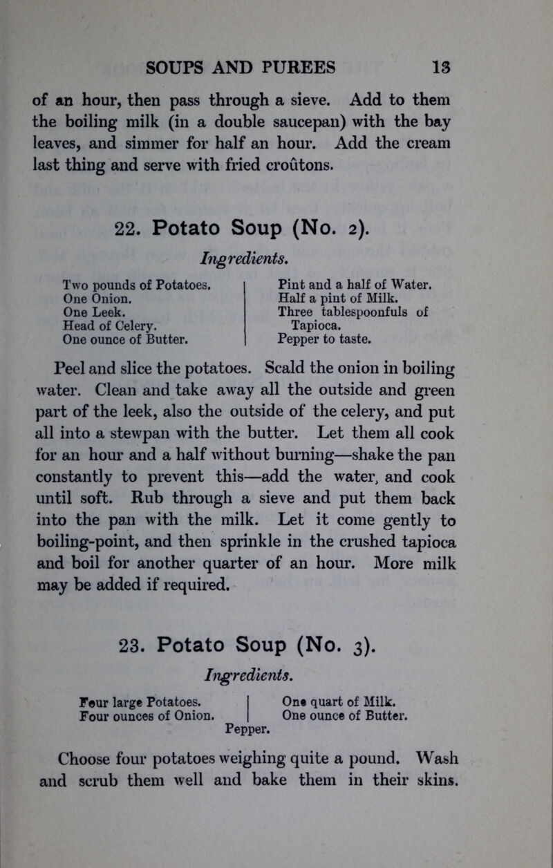 of an hour, then pass through a sieve. Add to them the boiling milk (in a double saucepan) with the bay leaves, and simmer for half an hour. Add the cream last thing and serve with fried croutons. 22. Potato Soup (No. 2). Ingredients. Two pounds of Potatoes. One Onion. One Leek. Head of Celery. One ounce of Butter. Pint and a half of Water. Half a pint of Milk. Three tablespoonfuls of Tapioca. Pepper to taste. Peel and slice the potatoes. Scald the onion in boiling water. Clean and take away all the outside and green part of the leek, also the outside of the celery, and put all into a stewpan with the butter. Let them all cook for an hour and a half without burning—shake the pan constantly to prevent this—add the water, and cook until soft. Rub through a sieve and put them back into the pan with the milk. Let it come gently to boiling-point, and then sprinkle in the crushed tapioca and boil for another quarter of an hour. More milk may be added if required. 23. Potato Soup (No. 3). Ingredients. Four large Potatoes. I One quart of Milk. Four ounces of Onion. | One ounce of Butter. Pepper. Choose four potatoes weighing quite a pound. Wash and scrub them well and bake them in their skins.