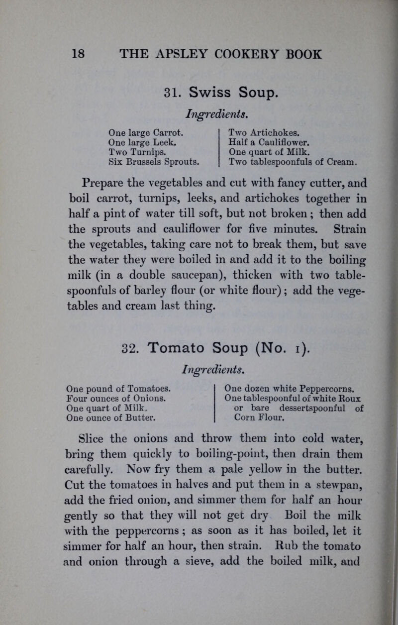 31. Swiss Soup. Ingredients. One large Carrot. One large Leek. Two Turnips. Six Brussels Sprouts. Two Artichokes. Half a Cauliflower. One quart of Milk. Two tablespoonfuls of Cream. Prepare the vegetables and cut with fancy cutter, and boil carrot, turnips, leeks, and artichokes together in half a pint of water till soft, but not broken ; then add the sprouts and cauliflower for five minutes. Strain the vegetables, taking care not to break them, but save the water they were boiled in and add it to the boiling milk (in a double saucepan), thicken with two table- spoonfuls of barley flour (or white flour); add the vege- tables and cream last thing. Slice the onions and throw them into cold water, bring them quickly to boiling-point, then drain them carefully. Now fry them a pale yellow in the butter. Cut the tomatoes in halves and put them in a stewpan, add the fried onion, and simmer them for half an hour gently so that they will not get dry Boil the milk with the peppercorns ; as soon as it has boiled, let it simmer for half an hour, then strain. Rub the tomato and onion through a sieve, add the boiled milk, and 32. Tomato Soup (No. i). Ingredients. One pound of Tomatoes. Four ounces of Onions. One quart of Milk, One ounce of Butter. One dozen white Peppercorns. One tablespoonful of white Roux or bare dessertspoonful of Corn Flour.