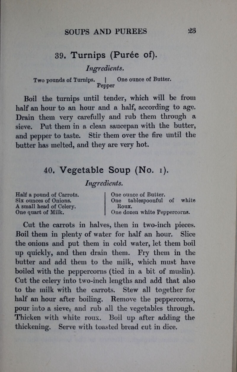 half an hour to an hour and a half, according to age. Drain them very carefully and rub them through a sieve. Put them in a clean saucepan with the butter, and pepper to taste. Stir them over the fire until the butter has melted, and they are very hot. Cut the carrots in halves, then in two-inch pieces. Boil them in plenty of water for half an hour. Slice the onions and put them in cold water, let them boil up quickly, and then drain them. Fry them in the butter and add them to the milk, which must have boiled with the peppercorns (tied in a bit of muslin). Cut the celery into two-inch lengths and add that also to the milk with the carrots. Stew all together for half an hour after boiling. Remove the peppercorns, pour into a sieve, and rub all the vegetables through. Thicken with white roux. Boil up after adding the thickening. Serve with toasted bread cut in dice. 40. Vegetable Soup (No. i). Ingredients. Half a pound of Carrots. Six ounces of Onions. A small head of Celery. One quart of Milk. One ounce of Butter. One tablespoonful of white Roux. One dozen white Peppercorns.