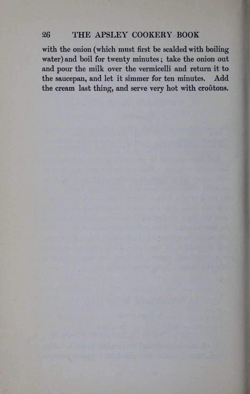 with the onion (which must first be scalded with boiling water) and boil for twenty minutes; take the onion out and pour the milk over the vermicelli and return it to the saucepan, and let it simmer for ten minutes. Add the cream last thing, and serve very hot with croutons.