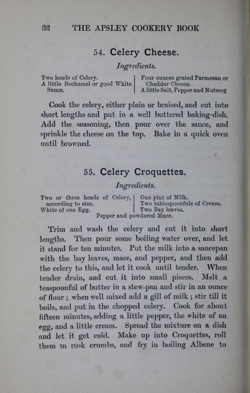 54. Celery Cheese. Ingredients. Two heads of Celery. A little Bechamel or good White Sauce. Four ounces grated Parmesan or Cheddar Cheese. A little Salt, Pepper and Nutmeg Cook the celery, either plain or braised, and cut into short lengths and put in a well buttered baking-dish. Add the seasoning, then pour over the sauce, and sprinkle the cheese on the top. Bake in a quick oven until browned. 55. Celery Croquettes. Ingredients. Two or three heads of Celery, according to size. White of one Egg. Pepper and powdered Mace. One pint of Milk. Two tablespoonfuls of Cream. Two Bay leaves. Trim and wash the celery and cut it into short lengths. Then pour some boiling water over, and let it stand for ten minutes. Put the milk into a saucepan with the bay leaves, mace, and pepper, and then add the celery to this, and let it cook until tender. When tender drain, and cut it into small pieces. Melt a teaspoonful of butter in a stew-pan and stir in an ounce of flour ; when well mixed add a gill of milk ; stir till it boils, and put in the chopped celery. Cook for about fifteen minutes, adding a little pepper, the white of an egg, and a little cream. Spread the mixture on a dish and let it get cold. Make up into Croquettes, roll them m rusk crumbs, and fry in boiling Albene to